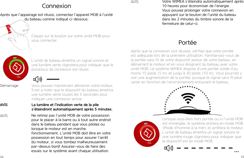 34 35Cliquez sur le bouton sur votre unité MOB pour vous connecter.L’unité de bateau émettra un signal sonore et une lumière verte clignotera pour indiquer que le processus de connexion est réussi.ConnexionAprès que l’appairage est réussi, connectez l’appareil MOB à l’unité du bateau comme indiqué ci-dessous:Ne retirez pas l’unité MOB de votre possession pour le placer à la barre ou à tout autre endroit dans le bateau pendant que vous pilotez ou lorsque le moteur est en marche.  fonctionnement. L’unité MOB doit être en votre possession en tout temps pour assurer l’arrêt du moteur, si vous tombez malheureusement par-dessus bord! Assurez-vous de faire des essais sur le système avant chaque utilisation.Votre WIMEA s’éteindra automatiquement après 10 heures pour économiser de l’energie. Vous pouvez prolonger votre connexion en appuyant sur le bouton de l’unité du bateau dans les 2 minutes du timbre sonore de la fermeture de celui-ci.DémarrageAVISAVISVous pouvez maintenant démarrer votre moteur.Il est a noter que le dispositif du bateau émettra une lumière verte toutes les 5 secondes pour indiquer une connexion active.La lumière et l’indication verte de la pile  s’éteindront automatiquement après 5 minutes.AVISPortéeAprès que la connexion soit réussie, vérifiez que votre portée est adéquate lors de la première utilisation. Familiarisez-vous de la portée sans fil de votre dispositif autour de votre bateau, en démarrant le moteur et en vous éloignant du bateau avec votre unité MOB. Le système WiMEA dispose d’une portée solide d’au moins 15 pieds (5 m) et jusqu’à 30 pieds (10 m). Vous pourriez y voir une augmentation de la portée, puisque le signal sans fil peut varier en fonction de l’environnement entourant le bateau.Lorsque vous êtes hors portée ou si l’unité MOB est immergée, le système entrera en mode MOB (Mode d’homme à la mer) et arrêtera le moteur.L’unité de bateau émettra un signal sonore et une lumière rouge clignotera pour indiquer que le dispositif est en mode MOB.