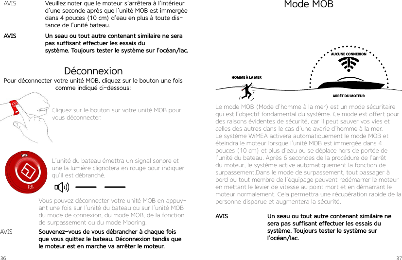 36 37Pour déconnecter votre unité MOB, cliquez sur le bouton une fois comme indiqué ci-dessous:Cliquez sur le bouton sur votre unité MOB pour vous déconnecter.L’unité du bateau émettra un signal sonore et une la lumière clignotera en rouge pour indiquer qu’il est débranché.Souvenez-vous de vous débrancher à chaque fois que vous quittez le bateau. Déconnexion tandis que le moteur est en marche va arrêter le moteur.AVISVous pouvez déconnecter votre unité MOB en appuy-ant une fois sur l’unité du bateau ou sur l’unité MOB du mode de connexion, du mode MOB, de la fonction de surpassement ou du mode Mooring.Mode MOBDéconnexionAUCUNE CONNEXIONARRÊT DU MOTEURHOMME À LA MERLe mode MOB (Mode d’homme à la mer) est un mode sécuritaire qui est l’objectif fondamental du système. Ce mode est offert pour des raisons évidentes de sécurité, car il peut sauver vos vies et celles des autres dans le cas d’une avarie d’homme à la mer.Le système WiMEA activera automatiquement le mode MOB et éteindra le moteur lorsque l’unité MOB est immergée dans 4  pouces (10 cm) et plus d’eau ou se déplace hors de portée de l’unité du bateau. Après 6 secondes de la procédure de l’arrêt du moteur, le système active automatiquement la fonction de surpassement.Dans le mode de surpassement, tout passager à bord ou tout membre de l’équipage peuvent redémarrer le moteur en mettant le levier de vitesse au point mort et en démarrant le moteur normalement. Cela permettra une récupération rapide de la personne disparue et augmentera la sécurité.Un seau ou tout autre contenant similaire ne sera pas suffisant effectuer les essais du  système. Toujours tester le système sur  l’océan/lac.AVISVeuillez noter que le moteur s’arrêtera à l’intérieur d’une seconde après que l’unité MOB est immergée dans 4 pouces (10 cm) d’eau en plus à toute dis-tance de l’unité bateau.Un seau ou tout autre contenant similaire ne sera pas suffisant effectuer les essais du  système. Toujours tester le système sur l’océan/lac.AVISAVIS