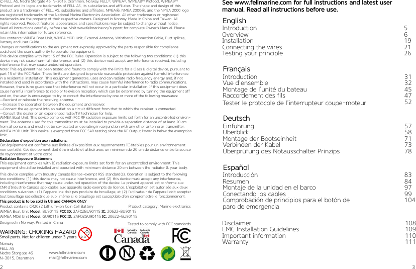 2 3EnglishIntroductionOverviewInstallationConnecting the wiresTesting your principle56192126FrançaisIntroductionVue d’ensembleMontage de l’unité du bateauRaccordement des filsTester le protocole de l’interrupteur coupe-moteur3132454752DeutschEinführungÜberblickMontage der BootseinheitVerbinden der Kabel Überprüfung des Notausschalter Prinzips5758717378EspañolIntroducciónResumenMontaje de la unidad en el barcoConectando los cablesComprobación de principios para el botón de paro de emergencia83849799104See www.fellmarine.com for full instructions and latest user  manual. Read all instructions before use.© FELL AS, Nedre Storgate 46, N-3015, Drammen, Norway. FELL®, WiMEA®, WiMEA8TM Protocol, WiMEA9TMProtocol and its logos are trademarks of FELL AS, its subsidiaries and affiliates. The shape and design of thisproduct are a trademark of FELL AS, subsidiaries and affiliates. NMEA®, NMEA 2000®, and the NMEA 2000 logo are registered trademarks of the National Marine Electronics Association. All other trademarks or registeredtrademarks are the property of their respective owners. Designed in Norway. Made in China and Taiwan. Allrights reserved. Product features, appearances and specifications may be subject to change without notice.Read all instructions carefully before use. Visit www.fellmarine.no/support for complete Owner’s Manual. Pleaseretain this information for future reference.Changes or modifications to the equipment not expressly approved by the party responsible for compliancecould void the user’s authority to operate the equipment.This device complies with Part 15 of the FCC Rules. Operation is subject to the following two conditions: (1) thisdevice may not cause harmful interference, and (2) this device must accept any interference received, includinginterference that may cause undesired operation. Note: This equipment has been tested and found to comply with the limits for a Class B digital device, pursuant to part 15 of the FCC Rules. These limits are designed to provide reasonable protection against harmful interference in a residential installation. This equipment generates, uses and can radiate radio frequency energy and, if not installed and used in accordance with the instructions, may cause harmful interference to radio communications. However, there is no guarantee that interference will not occur in a particular installation. If this equipment does cause harmful interference to radio or television reception, which can be determined by turning the equipment off and on, the user is encouraged to try to correct the interference by one or more of the following measures:—Reorient or relocate the receiving antenna.—Increase the separation between the equipment and receiver.—Connect the equipment into an outlet on a circuit different from that to which the receiver is connected.—Consult the dealer or an experienced radio/TV technician for help.WiMEA Boat Unit: This device complies with FCC RF radiation exposure limits set forth for an uncontrolled environ-ment. The antenna used for this transmitter must be installed to provide a separation distance of at least 20 cm from all persons and must not be co-located or operating in conjunction with any other antenna or transmitter.WiMEA MOB Unit: This device is exempted from FCC SAR testing since the RF Output Power is below the exemption limit.Déclaration d’exposition aux radiations:Cet équipement est conforme aux limites d’exposition aux rayonnements IC établies pour un environnement non contrôlé. Cet équipement doit être installé et utilisé avec un minimum de 20 cm de distance entre la source de rayonnement et votre corps.Radiation Exposure StatementThis equipment complies with IC radiation exposure limits set forth for an uncontrolled environment. This  equipment should be installed and operated with minimum distance 20 cm between the radiator &amp; your body.This device complies with Industry Canada licence-exempt RSS standard(s). Operation is subject to the following two conditions: (1) this device may not cause interference, and (2) this device must accept any interference, including interference that may cause undesired operation of the device. Le présent appareil est conforme aux CNR d’Industrie Canada applicables aux appareils radio exempts de licence. L’exploitation est autorisée aux deux conditions suivantes : (1) l’appareil ne doit pas produire de brouillage, et (2) l’utilisateur de l’appareil doit accepter tout brouillage radioélectrique subi, même si le brouillage est susceptible d’en compromettre le fonctionnement.WARNING: CHOKING HAZARDSmall parts. Not for children under 3 yearsNorwayFELL ASNedre Storgate 46N-3015, Drammenwww.fellmarine.commail@fellmarine.comWiMEA MOB Unit Model: GU90115 FCC ID: 2AFOZGU90115 IC: 20622-GU90115WiMEA Boat Unit Model: BU90115 FCC ID: 2AFOZBU90115 IC: 20622-BU90115Product contains CR2032 Lithium-ion Coin Cell Battery                               Product category: Marine electronicsDesigned in Norway, Printed in ChinaThis product is to be sold in US and CANADA ONLYTested to comply with FCC standards. DisclaimerEMC Installation GuidelinesImportant informationWarranty108109110111Box contents: WiMEA Boat Unit, WiMEA MOB Unit, External Antenna, Wristband, Connection Cable, Butt splices,Battery and User Guide.