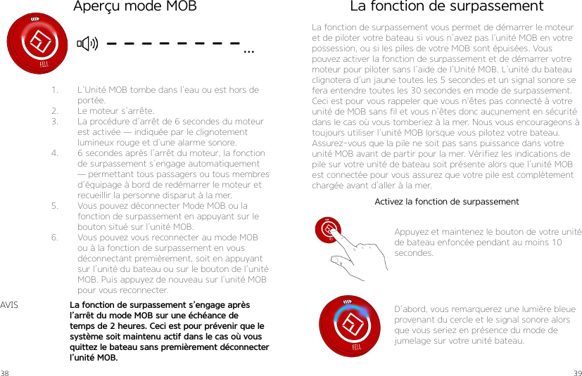 38 391.  L’Unité MOB tombe dans l’eau ou est hors de portée.2.  Le moteur s’arrête.3.  La procédure d’arrêt de 6 secondes du moteur est activée — indiquée par le clignotement lumineux rouge et d’une alarme sonore.4.  6 secondes après l’arrêt du moteur, la fonction de surpassement s’engage automatiquement — permettant tous passagers ou tous membres d’équipage à bord de redémarrer le moteur et recueillir la personne disparut à la mer.5.  Vous pouvez déconnecter Mode MOB ou la fonction de surpassement en appuyant sur le bouton situé sur l’unité MOB.6.  Vous pouvez vous reconnecter au mode MOB ou à la fonction de surpassement en vous déconnectant premièrement, soit en appuyant sur l’unité du bateau ou sur le bouton de l’unité MOB. Puis appuyez de nouveau sur l’unité MOB pour vous reconnecter.La fonction de surpassement s’engage après l’arrêt du mode MOB sur une échéance de temps de 2 heures. Ceci est pour prévenir que le système soit maintenu actif dans le cas où vous quittez le bateau sans premièrement déconnecter l’unité MOB.AVISAperçu mode MOB La fonction de surpassementLa fonction de surpassement vous permet de démarrer le moteur et de piloter votre bateau si vous n’avez pas l’unité MOB en votre possession, ou si les piles de votre MOB sont épuisées. Vous pouvez activer la fonction de surpassement et de démarrer votre moteur pour piloter sans l’aide de l’Unité MOB. L’unité du bateau clignotera d’un jaune toutes les 5 secondes et un signal sonore se fera entendre toutes les 30 secondes en mode de surpassement.Ceci est pour vous rappeler que vous n’êtes pas connecté à votre unité de MOB sans fil et vous n’êtes donc aucunement en sécurité dans le cas où vous tomberiez à la mer. Nous vous encourageons à toujours utiliser l’unité MOB lorsque vous pilotez votre bateau.Assurez-vous que la pile ne soit pas sans puissance dans votre unité MOB avant de partir pour la mer. Vérifiez les indications de pile sur votre unité de bateau soit présente alors que l’unité MOB est connectée pour vous assurez que votre pile est complètement chargée avant d’aller à la mer.Appuyez et maintenez le bouton de votre unité de bateau enfoncée pendant au moins 10 secondes.D’abord, vous remarquerez une lumière bleue provenant du cercle et le signal sonore alors que vous seriez en présence du mode de jumelage sur votre unité bateau.Activez la fonction de surpassement