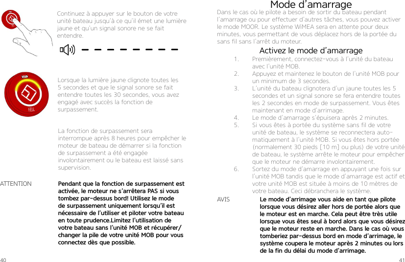 40 41Continuez à appuyer sur le bouton de votre unité bateau jusqu’à ce qu’il émet une lumière jaune et qu’un signal sonore ne se fait entendre.Lorsque la lumière jaune clignote toutes les 5 secondes et que le signal sonore se fait entendre toutes les 30 secondes, vous avez engagé avec succès la fonction de  surpassement.La fonction de surpassement sera  interrompue après 8 heures pour empêcher le moteur de bateau de démarrer si la fonction de surpassement a été engagée  involontairement ou le bateau est laissé sans supervision.Pendant que la fonction de surpassement est activée, le moteur ne s’arrêtera PAS si vous tombez par-dessus bord! Utilisez le mode de surpassement uniquement lorsqu’il est nécessaire de l’utiliser et piloter votre bateau en toute prudence.Limitez l’utilisation de votre bateau sans l’unité MOB et récupérer/changer la pile de votre unité MOB pour vous connectez dès que possible.ATTENTIONLe mode d’arrimage vous aide en tant que pilote lorsque vous désirez aller hors de portée alors que le moteur est en marche. Cela peut être très utile lorsque vous êtes seul à bord alors que vous désirez que le moteur reste en marche. Dans le cas où vous tomberiez par-dessus bord en mode d’arrimage, le système coupera le moteur après 2 minutes ou lors de la fin du délai du mode d’arrimage.Mode d’amarrageDans le cas où le pilote a besoin de sortir du bateau pendant l’amarrage ou pour effectuer d’autres tâches, vous pouvez activer le mode MOOR. Le système WiMEA sera en attente pour deux minutes, vous permettant de vous déplacez hors de la portée du sans fil sans l’arrêt du moteur.AVIS1.  Premièrement, connectez-vous à l’unité du bateau avec l’unité MOB.2.  Appuyez et maintenez le bouton de l’unité MOB pour un minimum de 3 secondes.3.  L’unité du bateau clignotera d’un jaune toutes les 5 secondes et un signal sonore se fera entendre toutes les 2 secondes en mode de surpassement. Vous êtes maintenant en mode d’arrimage. 4.  Le mode d’amarrage s’épuisera après 2 minutes.5.  Si vous êtes à portée du système sans fil de votre unité de bateau, le système se reconnectera auto-matiquement à l’unité MOB. Si vous êtes hors portée (normalement 30 pieds [10 m] ou plus) de votre unité de bateau, le système arrête le moteur pour empêcher que le moteur ne démarre involontairement.6.  Sortez du mode d’amarrage en appuyant une fois sur l’unité MOB tandis que le mode d’amarrage est actif et votre unité MOB est située à moins de 10 mètres de votre bateau. Ceci débranchera le système.Activez le mode d’amarrage