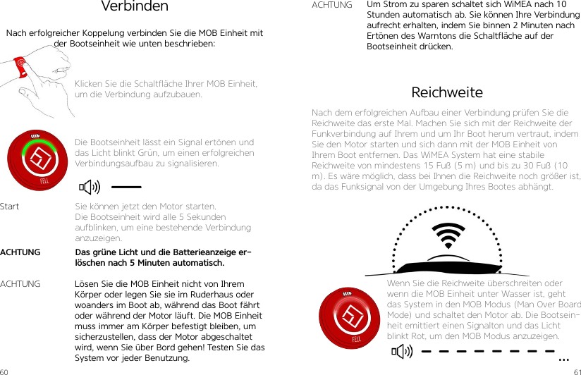 60 61Klicken Sie die Schaltfläche Ihrer MOB Einheit, um die Verbindung aufzubauen.Die Bootseinheit lässt ein Signal ertönen und das Licht blinkt Grün, um einen erfolgreichen Verbindungsaufbau zu signalisieren.VerbindenNach erfolgreicher Koppelung verbinden Sie die MOB Einheit mit der Bootseinheit wie unten beschrieben:Lösen Sie die MOB Einheit nicht von Ihrem Körper oder legen Sie sie im Ruderhaus oder woanders im Boot ab, während das Boot fährt oder während der Motor läuft. Die MOB Einheit muss immer am Körper befestigt bleiben, um sicherzustellen, dass der Motor abgeschaltet wird, wenn Sie über Bord gehen! Testen Sie das System vor jeder Benutzung. Um Strom zu sparen schaltet sich WiMEA nach 10 Stunden automatisch ab. Sie können Ihre Verbindung aufrecht erhalten, indem Sie binnen 2 Minuten nach Ertönen des Warntons die Schaltfläche auf der Bootseinheit drücken.StartACHTUNGACHTUNGSie können jetzt den Motor starten.Die Bootseinheit wird alle 5 Sekunden aufblinken, um eine bestehende Verbindung anzuzeigen.Das grüne Licht und die Batterieanzeige er-löschen nach 5 Minuten automatisch.ACHTUNGReichweiteNach dem erfolgreichen Aufbau einer Verbindung prüfen Sie die Reichweite das erste Mal. Machen Sie sich mit der Reichweite der Funkverbindung auf Ihrem und um Ihr Boot herum vertraut, indem Sie den Motor starten und sich dann mit der MOB Einheit von Ihrem Boot entfernen. Das WiMEA System hat eine stabile  Reichweite von mindestens 15 Fuß (5 m) und bis zu 30 Fuß (10 m). Es wäre möglich, dass bei Ihnen die Reichweite noch größer ist, da das Funksignal von der Umgebung Ihres Bootes abhängt.Wenn Sie die Reichweite überschreiten oder wenn die MOB Einheit unter Wasser ist, geht das System in den MOB Modus (Man Over Board Mode) und schaltet den Motor ab. Die Bootsein-heit emittiert einen Signalton und das Licht blinkt Rot, um den MOB Modus anzuzeigen.