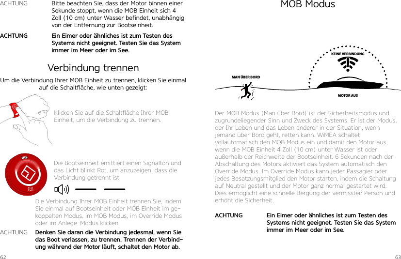 62 63Um die Verbindung Ihrer MOB Einheit zu trennen, klicken Sie einmal auf die Schaltfläche, wie unten gezeigt:Klicken Sie auf die Schaltfläche Ihrer MOB  Einheit, um die Verbindung zu trennen.Die Bootseinheit emittiert einen Signalton und das Licht blinkt Rot, um anzuzeigen, dass die Verbindung getrennt ist.Denken Sie daran die Verbindung jedesmal, wenn Sie das Boot verlassen, zu trennen. Trennen der Verbind-ung während der Motor läuft, schaltet den Motor ab.ACHTUNGDie Verbindung Ihrer MOB Einheit trennen Sie, indem Sie einmal auf Bootseinheit oder MOB Einheit im ge-koppelten Modus, im MOB Modus, im Override Modus oder im Anlege-Modus klicken.MOB ModusVerbindung trennenKEINE VERBINDUNGMOTOR AUSMAN ÜBER BORDDer MOB Modus (Man über Bord) ist der Sicherheitsmodus und zugrundeliegender Sinn und Zweck des Systems. Er ist der Modus, der Ihr Leben und das Leben anderer in der Situation, wenn  jemand über Bord geht, retten kann. WiMEA schaltet  vollautomatisch den MOB Modus ein und damit den Motor aus, wenn die MOB Einheit 4 Zoll (10 cm) unter Wasser ist oder außerhalb der Reichweite der Bootseinheit. 6 Sekunden nach der Abschaltung des Motors aktiviert das System automatisch den Override Modus. Im Override Modus kann jeder Passagier oder jedes Besatzungsmitglied den Motor starten, indem die Schaltung auf Neutral gestellt und der Motor ganz normal gestartet wird. Dies ermöglicht eine schnelle Bergung der vermissten Person und erhöht die Sicherheit.Ein Eimer oder ähnliches ist zum Testen des Systems nicht geeignet. Testen Sie das System immer im Meer oder im See.ACHTUNGBitte beachten Sie, dass der Motor binnen einer Sekunde stoppt, wenn die MOB Einheit sich 4 Zoll (10 cm) unter Wasser befindet, unabhängig von der Entfernung zur Bootseinheit.Ein Eimer oder ähnliches ist zum Testen des Systems nicht geeignet. Testen Sie das System immer im Meer oder im See.ACHTUNGACHTUNG