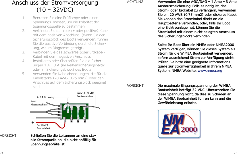 74 75Anschluss der Stromversorgung(10 - 32VDC)1.  Benutzen Sie eine Prüflampe oder einen Spannungs-messer, um die Polarität der Spannungsquelle zu bestimmen.2.  Verbinden Sie das rote (+ oder positive) Kabel mit dem positiven Anschluss. (Wenn Sie den Sicherungsblock des Boots verwenden, führen Sie die positive Verbindung durch die Sicher-ung, wie im Diagramm gezeigt)3.  Verbinden Sie das schwarze (oder Erdkabel) Kabel mit dem negativen Anschluss4.  Installieren oder überprüfen Sie die Sicher-ungen 1 A - 3 A (im Reihensicherungshalter oder im Sicherungsblock) des Boots.5.  Verwenden Sie Kabelabdeckungen, die für die Kabelstärke (20 AWG, 0,75 mm2) oder den Anschluss auf dem Sicherungsblock geeignet sind.Schließen Sie die Leitungen an eine sta-bile Stromquelle an, die nicht anfällig für Spannungsabfälle ist.VORSICHTVerwenden Sie eine AGC/3AG - 1 Amp - 3 AmpAustauschsicherung. Falls es nötig ist, das Strom- oder Erdkabel zu verlängern, verwenden Sie ein 20 AWB (0,75 mm2) oder dickeres Kabel.Sie können das Stromkabel direkt an die  Hauptbatterie verbinden, oder, falls Ihr Boot eine Elektroanlage hat, können Sie die  Stromkabel mit einem nicht belegten Anschluss des Sicherungsblocks verbinden.Sollte Ihr Boot über ein NMEA oder NMEA2000 System verfügen, können Sie dieses System als Strom für die WiMEA Bootseinheit verwenden, sofern ausreichend Strom zur Verfügung steht. Prüfen Sie bitte eine geeignete Informations-quelle zur Stromverfügbarkeit in Ihrem NMEA System. NMEA Website: www.nmea.orgACHTUNGDie maximale Eingangsspannung der WiMEA Bootseinheit beträgt 32 VDC. Überschreiten Sie diese Spannung nicht, da dies zu Schäden an der WiMEA Bootseinheit führen kann und die Gewährleistung erlischt.VORSICHT