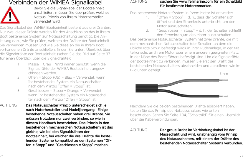 76 77Verbinden der WiMEA SignalkabelBevor Sie die Signalkabel der Bootseinheit anschließen, müssen Sie überprüfen, welches Notaus-Prinzip von Ihrem Motorhersteller verwendet wird.Das Signalkabel der WiMEA Bootseinheit besteht aus drei Drähten. Nur zwei dieser Drähte werden für den Anschluss an das in Ihrem Boot bestehende System zur Notausschaltung benötigt. Die An-leitung dazu, wie Sie prüfen, welchen der Drähte der Bootseinheit Sie verwenden müssen und wie Sie diese an die in Ihrem Boot vorhandenen Drähte anschließen, finden Sie unten. Überblick über die Signaldrähte der Bootseinheit (sehen Sie das Bild auf Seite 97 für einen Überblick über die Signaldrähte):1.  Masse - Grau - Wird immer benutzt, wenn die Signaldrähte der WiMEA Bootseinheit anges-chlossen werden. 2.  Offen = Stopp (OS) - Blau - Verwendet, wenn Ihr bestehendes System ein Notausschalter nach dem Prinzip ”Offen = Stopp” ist.3.  Geschlossen = Stopp - Orange - Verwendet, wenn Ihr bestehendes System ein Notausschal-ter nach dem Prinzip ”Offen = Stopp” ist.ACHTUNG Das Notausschalter Prinzip unterscheidet sich je nach Motorhersteller und Modelljahrgang.  Einige bestehende Notausschalter haben drei Drähte. Sie müssen trotzdem nur zwei verbinden, so wie in diesem Handbuch beschrieben. Das Prinzip in den bestehenden mechanischen Notausschaltern ist das gleiche, wie bei den Signaldrähten der  Bootseinheit, bei welcher die drei Drähte die beste-henden Systeme kompatibel zu den Systemen ”Of-fen = Stopp” und ”Geschlossen = Stopp” machen.Das bestehende Notaus-System in Ihrem Motor ist entweder:1.  ”Offen = Stopp” - d. h., dass der Schalter sich öffnet und den Stromkreis unterbricht, um den Motor auszuschalten2.  ”Geschlossen = Stopp” - d. h. der Schalter schließt den Stromkreis,um den Motor auszuschalten. Das bestehende Notausschalter System hat zwei Drähte, die mit dem mechanischen Notausschalter (der Schalter, an dem die übliche rote Schur befestigt wird) in Ihrer Ruderanlage, in der Mit-telkonsole, an Ihrem Motor oder einem anderen geeigneten Platz in der Nähe des Bootsführers befestigt sind. Um die Signaldrähte der Bootseinheit zu verbinden, müssen Sie erst den Draht des bestehenden Notausschalters abschneiden und abisolieren wie im Bild unten gezeigt:Nachdem Sie die beiden bestehenden Drähte abisoliert haben, testen Sie das Prinzip des Notausschalters wie unten  beschrieben. Sehen Sie Seite 104, ”Schaltbild” für einen Überblick über die Kabelverbindungen.ACHTUNGACHTUNGDer graue Draht im Verbindungskabel ist der Massedraht und wird, unabhängig vom Prinzip des Notausschalters, mit einem der Drähte des bestehenden Notausschalter Systems verbunden.suchen Sie www.fellmarine.com für ein Schaltbild für bestimmte Motorenmarken.5mm