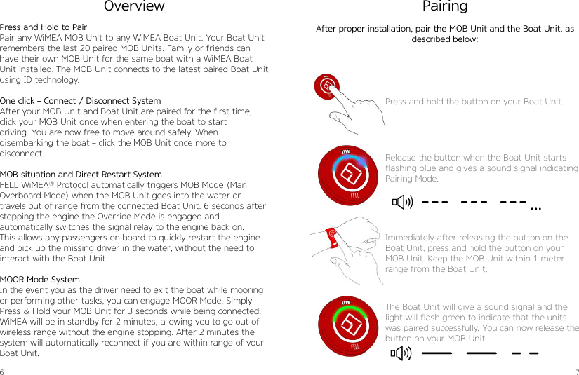 6 7Press and Hold to PairPair any WiMEA MOB Unit to any WiMEA Boat Unit. Your Boat Unit remembers the last 20 paired MOB Units. Family or friends can have their own MOB Unit for the same boat with a WiMEA Boat Unit installed. The MOB Unit connects to the latest paired Boat Unit using ID technology.One click – Connect / Disconnect SystemAfter your MOB Unit and Boat Unit are paired for the first time, click your MOB Unit once when entering the boat to startdriving. You are now free to move around safely. When  disembarking the boat – click the MOB Unit once more to  disconnect.MOB situation and Direct Restart SystemFELL WiMEA® Protocol automatically triggers MOB Mode (Man Overboard Mode) when the MOB Unit goes into the water or travels out of range from the connected Boat Unit. 6 seconds after stopping the engine the Override Mode is engaged and  automatically switches the signal relay to the engine back on. This allows any passengers on board to quickly restart the engine and pick up the missing driver in the water, without the need to interact with the Boat Unit.MOOR Mode SystemIn the event you as the driver need to exit the boat while mooring or performing other tasks, you can engage MOOR Mode. Simply Press &amp; Hold your MOB Unit for 3 seconds while being connected.WiMEA will be in standby for 2 minutes, allowing you to go out of wireless range without the engine stopping. After 2 minutes the system will automatically reconnect if you are within range of your Boat Unit.OverviewPress and hold the button on your Boat Unit.Release the button when the Boat Unit starts flashing blue and gives a sound signal indicating Pairing Mode.Immediately after releasing the button on the Boat Unit, press and hold the button on your MOB Unit. Keep the MOB Unit within 1 meter range from the Boat Unit.The Boat Unit will give a sound signal and the light will flash green to indicate that the units was paired successfully. You can now release the button on your MOB Unit.PairingAfter proper installation, pair the MOB Unit and the Boat Unit, as  described below: 