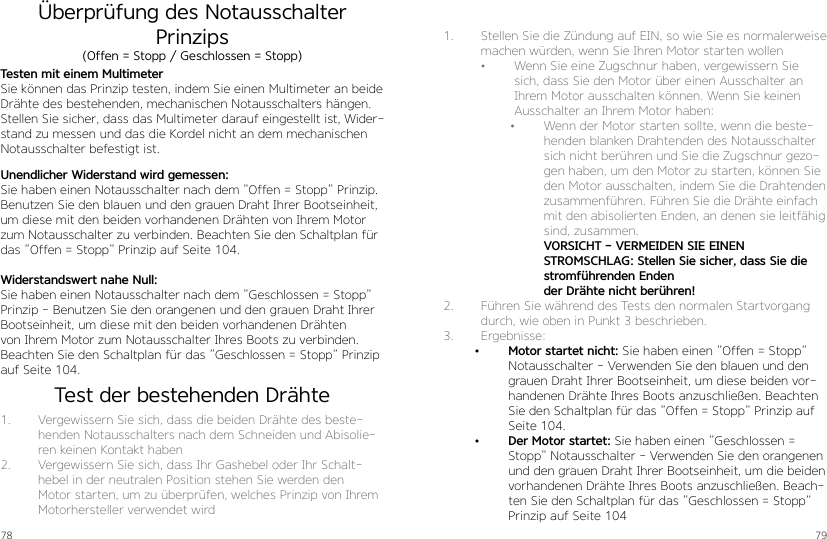 78 79Überprüfung des Notausschalter PrinzipsTesten mit einem MultimeterSie können das Prinzip testen, indem Sie einen Multimeter an beide Drähte des bestehenden, mechanischen Notausschalters hängen. Stellen Sie sicher, dass das Multimeter darauf eingestellt ist, Wider-stand zu messen und das die Kordel nicht an dem mechanischen Notausschalter befestigt ist. 1.  Vergewissern Sie sich, dass die beiden Drähte des beste-henden Notausschalters nach dem Schneiden und Abisolie-ren keinen Kontakt haben2.  Vergewissern Sie sich, dass Ihr Gashebel oder Ihr Schalt-hebel in der neutralen Position stehen Sie werden den Motor starten, um zu überprüfen, welches Prinzip von Ihrem Motorhersteller verwendet wirdUnendlicher Widerstand wird gemessen:Sie haben einen Notausschalter nach dem ”Offen = Stopp” Prinzip. Benutzen Sie den blauen und den grauen Draht Ihrer Bootseinheit, um diese mit den beiden vorhandenen Drähten von Ihrem Motor zum Notausschalter zu verbinden. Beachten Sie den Schaltplan für das ”Offen = Stopp” Prinzip auf Seite 104.Widerstandswert nahe Null:Sie haben einen Notausschalter nach dem ”Geschlossen = Stopp” Prinzip - Benutzen Sie den orangenen und den grauen Draht Ihrer Bootseinheit, um diese mit den beiden vorhandenen Drähten von Ihrem Motor zum Notausschalter Ihres Boots zu verbinden. Beachten Sie den Schaltplan für das ”Geschlossen = Stopp” Prinzip auf Seite 104.(Offen = Stopp / Geschlossen = Stopp)1.  Stellen Sie die Zündung auf EIN, so wie Sie es normalerweise machen würden, wenn Sie Ihren Motor starten wollen  •  Wenn Sie eine Zugschnur haben, vergewissern Sie sich, dass Sie den Motor über einen Ausschalter an Ihrem Motor ausschalten können. Wenn Sie keinen Ausschalter an Ihrem Motor haben:•  Wenn der Motor starten sollte, wenn die beste-henden blanken Drahtenden des Notausschalter sich nicht berühren und Sie die Zugschnur gezo-gen haben, um den Motor zu starten, können Sie den Motor ausschalten, indem Sie die Drahtenden zusammenführen. Führen Sie die Drähte einfach mit den abisolierten Enden, an denen sie leitfähig sind, zusammen. VORSICHT - VERMEIDEN SIE EINEN STROMSCHLAG: Stellen Sie sicher, dass Sie die stromführenden Enden der Drähte nicht berühren!2.  Führen Sie während des Tests den normalen Startvorgang durch, wie oben in Punkt 3 beschrieben.3.  Ergebnisse:•  Motor startet nicht: Sie haben einen ”Offen = Stopp” Notausschalter - Verwenden Sie den blauen und den grauen Draht Ihrer Bootseinheit, um diese beiden vor-handenen Drähte Ihres Boots anzuschließen. Beachten Sie den Schaltplan für das ”Offen = Stopp” Prinzip auf Seite 104.•  Der Motor startet: Sie haben einen ”Geschlossen = Stopp” Notausschalter - Verwenden Sie den orangenen und den grauen Draht Ihrer Bootseinheit, um die beiden vorhandenen Drähte Ihres Boots anzuschließen. Beach-ten Sie den Schaltplan für das ”Geschlossen = Stopp” Prinzip auf Seite 104Test der bestehenden Drähte