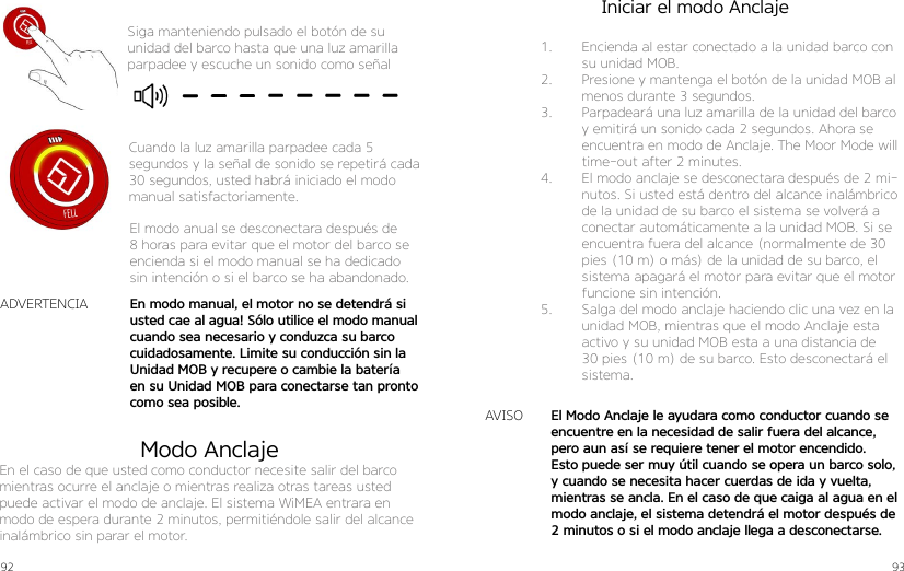 92 93Siga manteniendo pulsado el botón de su unidad del barco hasta que una luz amarilla parpadee y escuche un sonido como señalCuando la luz amarilla parpadee cada 5 segundos y la señal de sonido se repetirá cada 30 segundos, usted habrá iniciado el modo manual satisfactoriamente.El modo anual se desconectara después de 8 horas para evitar que el motor del barco se encienda si el modo manual se ha dedicado sin intención o si el barco se ha abandonado.En modo manual, el motor no se detendrá si usted cae al agua! Sólo utilice el modo manual cuando sea necesario y conduzca su barco cuidadosamente. Limite su conducción sin la Unidad MOB y recupere o cambie la batería en su Unidad MOB para conectarse tan pronto como sea posible.ADVERTENCIAEl Modo Anclaje le ayudara como conductor cuando se encuentre en la necesidad de salir fuera del alcance, pero aun así se requiere tener el motor encendido. Esto puede ser muy útil cuando se opera un barco solo, y cuando se necesita hacer cuerdas de ida y vuelta, mientras se ancla. En el caso de que caiga al agua en el modo anclaje, el sistema detendrá el motor después de 2 minutos o si el modo anclaje llega a desconectarse.Modo AnclajeEn el caso de que usted como conductor necesite salir del barco mientras ocurre el anclaje o mientras realiza otras tareas usted puede activar el modo de anclaje. El sistema WiMEA entrara en modo de espera durante 2 minutos, permitiéndole salir del alcance inalámbrico sin parar el motor.AVISO1.  Encienda al estar conectado a la unidad barco con su unidad MOB.2.  Presione y mantenga el botón de la unidad MOB al menos durante 3 segundos.3.  Parpadeará una luz amarilla de la unidad del barco y emitirá un sonido cada 2 segundos. Ahora se encuentra en modo de Anclaje. The Moor Mode will time-out after 2 minutes.4.  El modo anclaje se desconectara después de 2 mi-nutos. Si usted está dentro del alcance inalámbrico de la unidad de su barco el sistema se volverá a conectar automáticamente a la unidad MOB. Si se encuentra fuera del alcance (normalmente de 30 pies (10 m) o más) de la unidad de su barco, el sistema apagará el motor para evitar que el motor funcione sin intención.5.  Salga del modo anclaje haciendo clic una vez en la unidad MOB, mientras que el modo Anclaje esta activo y su unidad MOB esta a una distancia de 30 pies (10 m) de su barco. Esto desconectará el sistema.Iniciar el modo Anclaje