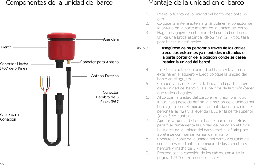 96 97Componentes de la unidad del barcoArandelaTuercaConector para AntenaAntena ExternaCable para ConexiónConector Macho IP67 de 5 PinesConector Hembra de 5 Pines IP67Montaje de la unidad en el barco1.  Retire la tuerca de la unidad del barco mediante un giro.2.  Coloque la antena externa girándola en el conector de la antena en la parte inferior de la unidad del barco.3.  Haga un agujero en el timón de la unidad del barco. Utilice una broca estándar de 52 mm (2 ”) tipo taza para hacer la perforación.4.  Inserte el cable de la unidad del barco y la antena externa en el agujero y luego coloque la unidad del barco en el agujero.5.  Coloque la arandela entre la brida en la parte superior de la unidad del barco y la superficie de la timón/pared que rodea el agujero.6.  Al colocar la unidad del barco en el timón o en otro lugar, asegúrese de definir la dirección de la unidad del barco junto con el indicador de batería en la parte su-perior (a las 12) y la leyenda FELL en la parte superior (a las 6 en punto).7.  Apriete la tuerca de la unidad del barco por detrás para fijar firmemente la unidad del barco en el timón. La tuerca de la unidad del barco está diseñada para apretarse con fuerza normal de la mano.8.  Conecte el cable de la unidad del barco y el cable de conexiones mediante la conexión de los conectores hembra y macho de 5 Pines.9.  Proceda con la conexión de los cables, consulte la página 123 ”Conexión de los cables”.Asegúrese de no perforar a través de los cables o equipos existentes ya montados o situados en la parte posterior de la posición donde se desea instalar la unidad del barco!AVISO