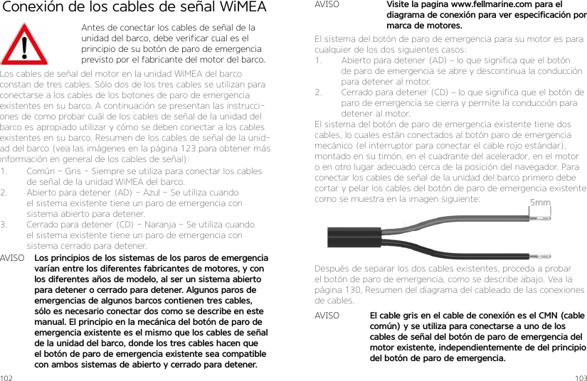 102 103Conexión de los cables de señal WiMEAAntes de conectar los cables de señal de la unidad del barco, debe verificar cual es el principio de su botón de paro de emergencia previsto por el fabricante del motor del barco.Los cables de señal del motor en la unidad WiMEA del barco constan de tres cables. Sólo dos de los tres cables se utilizan para conectarse a los cables de los botones de paro de emergencia existentes en su barco. A continuación se presentan las instrucci-ones de como probar cuál de los cables de señal de la unidad del barco es apropiado utilizar y cómo se deben conectar a los cables existentes en su barco. Resumen de los cables de señal de la unid-ad del barco (vea las imágenes en la página 123 para obtener más información en general de los cables de señal):1.  Común - Gris - Siempre se utiliza para conectar los cables de señal de la unidad WiMEA del barco.2.  Abierto para detener (AD) - Azul - Se utiliza cuando el sistema existente tiene un paro de emergencia con sistema abierto para detener.3.  Cerrado para detener (CD) - Naranja - Se utiliza cuando el sistema existente tiene un paro de emergencia con sistema cerrado para detener.AVISO Los principios de los sistemas de los paros de emergencia varían entre los diferentes fabricantes de motores, y con los diferentes años de modelo, al ser un sistema abierto para detener o cerrado para detener. Algunos paros de emergencias de algunos barcos contienen tres cables, sólo es necesario conectar dos como se describe en este manual. El principio en la mecánica del botón de paro de emergencia existente es el mismo que los cables de señal de la unidad del barco, donde los tres cables hacen que el botón de paro de emergencia existente sea compatible con ambos sistemas de abierto y cerrado para detener.Después de separar los dos cables existentes, proceda a probar el botón de paro de emergencia, como se describe abajo. Vea la página 130, Resumen del diagrama del cableado de las conexiones de cables.AVISOAVISOEl cable gris en el cable de conexión es el CMN (cable común) y se utiliza para conectarse a uno de los cables de señal del botón de paro de emergencia del motor existente, independientemente de del principio del botón de paro de emergencia.Visite la pagina www.fellmarine.com para el diagrama de conexión para ver especificación por marca de motores.5mmEl sistema del botón de paro de emergencia para su motor es para cualquier de los dos siguientes casos:1.  Abierto para detener (AD) – lo que significa que el botón de paro de emergencia se abre y descontinua la conducción para detener al motor.2.  Cerrado para detener (CD) – lo que significa que el botón de paro de emergencia se cierra y permite la conducción para detener al motor.El sistema del botón de paro de emergencia existente tiene dos cables, lo cuales están conectados al botón paro de emergencia mecánico (el interruptor para conectar el cable rojo estándar), montado en su timón, en el cuadrante del acelerador, en el motor o en otro lugar adecuado cerca de la posición del navegador. Para conectar los cables de señal de la unidad del barco primero debe cortar y pelar los cables del botón de paro de emergencia existente como se muestra en la imagen siguiente: