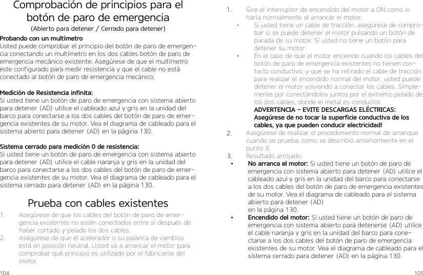 104 105Comprobación de principios para el botón de paro de emergenciaProbando con un multímetroUsted puede comprobar el principio del botón de paro de emergen-cia conectando un multímetro en los dos cables botón de paro de emergencia mecánico existente. Asegúrese de que el multímetro este configurado para medir resistencia y que el cable no está conectado al botón de paro de emergencia mecánico.Medición de Resistencia infinita:Si usted tiene un botón de paro de emergencia con sistema abierto para detener (AD) utilice el cableado azul y gris en la unidad del barco para conectarse a los dos cables del botón de paro de emer-gencia existentes de su motor. Vea el diagrama de cableado para el sistema abierto para detener (AD) en la página 130.Sistema cerrado para medición 0 de resistencia:Si usted tiene un botón de paro de emergencia con sistema abierto para detener (AD) utilice el cable naranja y gris en la unidad del barco para conectarse a los dos cables del botón de paro de emer-gencia existentes de su motor. Vea el diagrama de cableado para el sistema cerrado para detener (AD) en la página 130.(Abierto para detener / Cerrado para detener)Prueba con cables existentes1.  Asegúrese de que los cables del botón de paro de emer-gencia existentes no estén conectados entre sí después de haber cortado y pelado los dos cables.2.  Asegúrese de que el acelerador o su palanca de cambios está en posición neutral. Usted va a arrancar el motor para comprobar qué principio es utilizado por el fabricante del motor.1.  Gire el interruptor de encendido del motor a ON como lo haría normalmente al arrancar el motor.•  Si usted tiene un cable de tracción, asegúrese de compro-bar si se puede detener el motor pulsando un botón de parada de su motor. Si usted no tiene un botón para detener su motor:•  En el caso de que el motor enciende cuando los cables del botón de paro de emergencia existentes no tienen con-tacto conductivo, y que se ha retirado el cable de tracción para realizar el encendido normal del motor, usted puede detener el motor volviendo a conectar los cables. Simple-mente por conectándolos juntos por el extremo pelado de los dos cables, donde el metal es conductor. ADVERTENCIA - EVITE DESCARGAS ELÉCTRICAS: Asegúrese de no tocar la superficie conductiva de los cables, ya que pueden conducir electricidad!2.  Asegúrese de realizar el procedimiento normal de arranque cuando se prueba, como se describió anteriormente en el punto 3. 3.  Resultado arrojado:•  No arranca el motor: Si usted tiene un botón de paro de emergencia con sistema abierto para detener (AD) utilice el cableado azul y gris en la unidad del barco para conectarse a los dos cables del botón de paro de emergencia existentes de su motor. Vea el diagrama de cableado para el sistema abierto para detener (AD)en la página 130.•  Encendido del motor: Si usted tiene un botón de paro de emergencia con sistema abierto para detenerse (AD) utilice el cable naranja y gris en la unidad del barco para cone-ctarse a los dos cables del botón de paro de emergencia existentes de su motor. Vea el diagrama de cableado para el sistema cerrado para detener (AD) en la página 130.1.2.3.