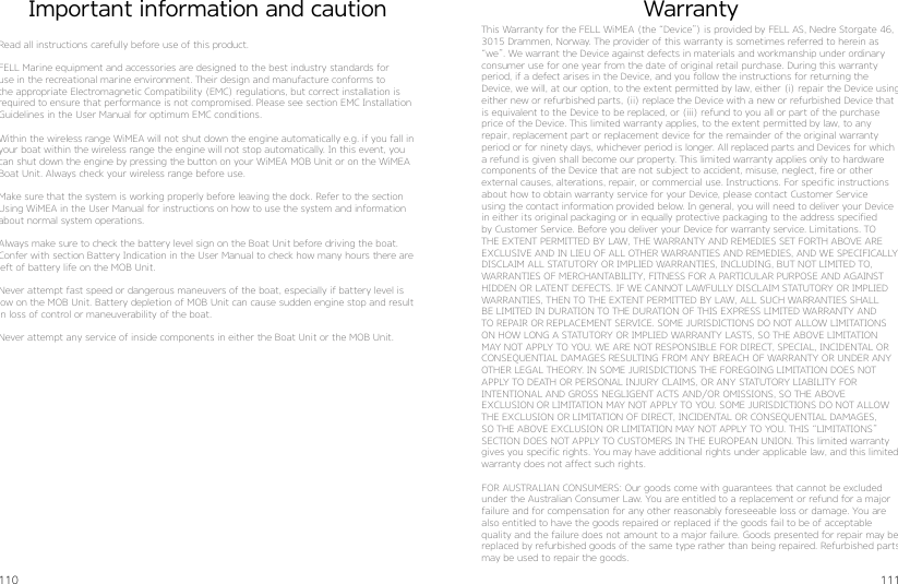 110 111WarrantyThis Warranty for the FELL WiMEA (the “Device”) is provided by FELL AS, Nedre Storgate 46, 3015 Drammen, Norway. The provider of this warranty is sometimes referred to herein as “we”. We warrant the Device against defects in materials and workmanship under ordinary consumer use for one year from the date of original retail purchase. During this warranty  period, if a defect arises in the Device, and you follow the instructions for returning the Device, we will, at our option, to the extent permitted by law, either (i) repair the Device using either new or refurbished parts, (ii) replace the Device with a new or refurbished Device that is equivalent to the Device to be replaced, or (iii) refund to you all or part of the purchase price of the Device. This limited warranty applies, to the extent permitted by law, to any repair, replacement part or replacement device for the remainder of the original warranty period or for ninety days, whichever period is longer. All replaced parts and Devices for which a refund is given shall become our property. This limited warranty applies only to hardware components of the Device that are not subject to accident, misuse, neglect, fire or other external causes, alterations, repair, or commercial use. Instructions. For specific instructions about how to obtain warranty service for your Device, please contact Customer Service using the contact information provided below. In general, you will need to deliver your Device in either its original packaging or in equally protective packaging to the address specified by Customer Service. Before you deliver your Device for warranty service. Limitations. TO THE EXTENT PERMITTED BY LAW, THE WARRANTY AND REMEDIES SET FORTH ABOVE ARE EXCLUSIVE AND IN LIEU OF ALL OTHER WARRANTIES AND REMEDIES, AND WE SPECIFICALLY DISCLAIM ALL STATUTORY OR IMPLIED WARRANTIES, INCLUDING, BUT NOT LIMITED TO, WARRANTIES OF MERCHANTABILITY, FITNESS FOR A PARTICULAR PURPOSE AND AGAINST HIDDEN OR LATENT DEFECTS. IF WE CANNOT LAWFULLY DISCLAIM STATUTORY OR IMPLIED WARRANTIES, THEN TO THE EXTENT PERMITTED BY LAW, ALL SUCH WARRANTIES SHALL BE LIMITED IN DURATION TO THE DURATION OF THIS EXPRESS LIMITED WARRANTY AND TO REPAIR OR REPLACEMENT SERVICE. SOME JURISDICTIONS DO NOT ALLOW LIMITATIONS ON HOW LONG A STATUTORY OR IMPLIED WARRANTY LASTS, SO THE ABOVE LIMITATION MAY NOT APPLY TO YOU. WE ARE NOT RESPONSIBLE FOR DIRECT, SPECIAL, INCIDENTAL OR CONSEQUENTIAL DAMAGES RESULTING FROM ANY BREACH OF WARRANTY OR UNDER ANY OTHER LEGAL THEORY. IN SOME JURISDICTIONS THE FOREGOING LIMITATION DOES NOT APPLY TO DEATH OR PERSONAL INJURY CLAIMS, OR ANY STATUTORY LIABILITY FOR  INTENTIONAL AND GROSS NEGLIGENT ACTS AND/OR OMISSIONS, SO THE ABOVE  EXCLUSION OR LIMITATION MAY NOT APPLY TO YOU. SOME JURISDICTIONS DO NOT ALLOW THE EXCLUSION OR LIMITATION OF DIRECT, INCIDENTAL OR CONSEQUENTIAL DAMAGES, SO THE ABOVE EXCLUSION OR LIMITATION MAY NOT APPLY TO YOU. THIS “LIMITATIONS” SECTION DOES NOT APPLY TO CUSTOMERS IN THE EUROPEAN UNION. This limited warranty gives you specific rights. You may have additional rights under applicable law, and this limited warranty does not affect such rights.FOR AUSTRALIAN CONSUMERS: Our goods come with guarantees that cannot be excluded under the Australian Consumer Law. You are entitled to a replacement or refund for a major failure and for compensation for any other reasonably foreseeable loss or damage. You are also entitled to have the goods repaired or replaced if the goods fail to be of acceptable quality and the failure does not amount to a major failure. Goods presented for repair may be replaced by refurbished goods of the same type rather than being repaired. Refurbished parts may be used to repair the goods.Important information and cautionRead all instructions carefully before use of this product.FELL Marine equipment and accessories are designed to the best industry standards for use in the recreational marine environment. Their design and manufacture conforms to the appropriate Electromagnetic Compatibility (EMC) regulations, but correct installation is required to ensure that performance is not compromised. Please see section EMC Installation Guidelines in the User Manual for optimum EMC conditions.Within the wireless range WiMEA will not shut down the engine automatically e.g. if you fall in your boat within the wireless range the engine will not stop automatically. In this event, you can shut down the engine by pressing the button on your WiMEA MOB Unit or on the WiMEA Boat Unit. Always check your wireless range before use.Make sure that the system is working properly before leaving the dock. Refer to the section Using WiMEA in the User Manual for instructions on how to use the system and information about normal system operations.Always make sure to check the battery level sign on the Boat Unit before driving the boat. Confer with section Battery Indication in the User Manual to check how many hours there are left of battery life on the MOB Unit.Never attempt fast speed or dangerous maneuvers of the boat, especially if battery level is low on the MOB Unit. Battery depletion of MOB Unit can cause sudden engine stop and result in loss of control or maneuverability of the boat.Never attempt any service of inside components in either the Boat Unit or the MOB Unit.