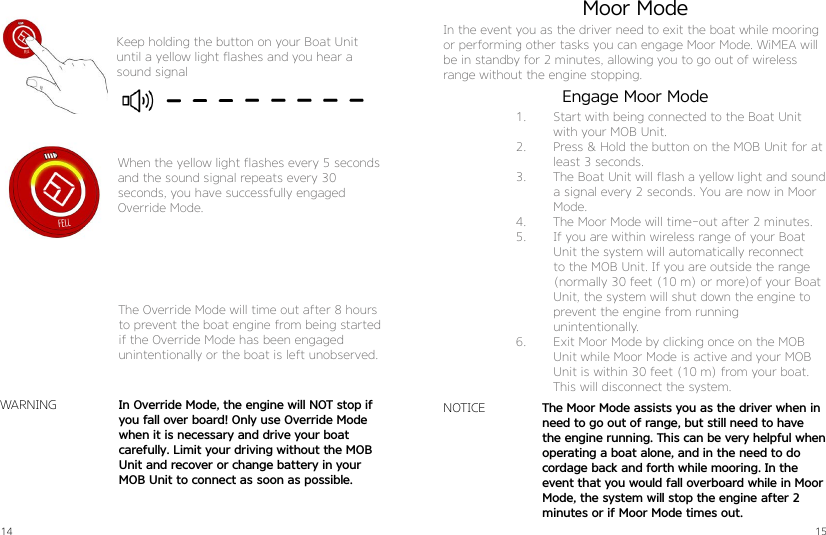 14 15Keep holding the button on your Boat Unit until a yellow light flashes and you hear a sound signalWhen the yellow light flashes every 5 seconds and the sound signal repeats every 30  seconds, you have successfully engaged Override Mode.The Override Mode will time out after 8 hours to prevent the boat engine from being started if the Override Mode has been engagedunintentionally or the boat is left unobserved.In Override Mode, the engine will NOT stop if you fall over board! Only use Override Mode when it is necessary and drive your boat  carefully. Limit your driving without the MOB Unit and recover or change battery in your MOB Unit to connect as soon as possible.WARNING The Moor Mode assists you as the driver when in  need to go out of range, but still need to have the engine running. This can be very helpful when operating a boat alone, and in the need to do   cordage back and forth while mooring. In the  event that you would fall overboard while in Moor Mode, the system will stop the engine after 2 minutes or if Moor Mode times out.Moor ModeIn the event you as the driver need to exit the boat while mooring or performing other tasks you can engage Moor Mode. WiMEA will be in standby for 2 minutes, allowing you to go out of wireless range without the engine stopping.NOTICE1.  Start with being connected to the Boat Unit with your MOB Unit.2.  Press &amp; Hold the button on the MOB Unit for at least 3 seconds.3.  The Boat Unit will flash a yellow light and sound a signal every 2 seconds. You are now in Moor Mode.4.  The Moor Mode will time-out after 2 minutes.5.  If you are within wireless range of your Boat Unit the system will automatically reconnect to the MOB Unit. If you are outside the range (normally 30 feet (10 m) or more)of your Boat Unit, the system will shut down the engine to prevent the engine from running  unintentionally.6.  Exit Moor Mode by clicking once on the MOB Unit while Moor Mode is active and your MOB Unit is within 30 feet (10 m) from your boat. This will disconnect the system.Engage Moor Mode