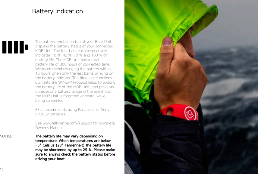 16 17Battery IndicationNOTICEThe battery symbol on top of your Boat Unit displays the battery status of your connected MOB Unit. The four bars each respectively  indicates 10 %, 40 %, 70 % and 100 % of battery life. The MOB Unit has a total  battery life of 300 hours of connected time. We recommend changing the battery within 15 hours when only the last bar is blinking on the battery indicator. The time-out functions built into the WiMEA® Protocol helps to prolong the battery life of the MOB Unit, and prevents unnecessary battery usage in the event that the MOB Unit is forgotten onboard, while being connected.FELL recommends using Panasonic or Sony CR2032 batteries.See www.fellmarine.com/support for complete Owner’s Manual.The battery life may vary depending on temperature. When temperatures are below -5˚ Celsius (23˚ Fahrenheit) the battery life may be shortened by up to 25 %. Please make sure to always check the battery status before driving your boat.