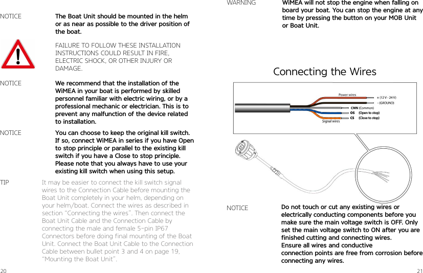 20 21NOTICEWARNINGFAILURE TO FOLLOW THESE INSTALLATION  INSTRUCTIONS COULD RESULT IN FIRE,  ELECTRIC SHOCK, OR OTHER INJURY OR DAMAGE.We recommend that the installation of the WiMEA in your boat is performed by skilled personnel familiar with electric wiring, or by a professional mechanic or electrician. This is to prevent any malfunction of the device related to installation.WiMEA will not stop the engine when falling on board your boat. You can stop the engine at any time by pressing the button on your MOB Unit or Boat Unit.The Boat Unit should be mounted in the helm or as near as possible to the driver position of the boat.You can choose to keep the original kill switch.If so, connect WiMEA in series if you have Open to stop principle or parallel to the existing kill switch if you have a Close to stop principle. Please note that you always have to use your existing kill switch when using this setup.NOTICENOTICEIt may be easier to connect the kill switch signal wires to the Connection Cable before mounting the Boat Unit completely in your helm, depending on your helm/boat. Connect the wires as described in section “Connecting the wires”. Then connect the Boat Unit Cable and the Connection Cable by  connecting the male and female 5-pin IP67   Connectors before doing final mounting of the Boat Unit. Connect the Boat Unit Cable to the Connection Cable between bullet point 3 and 4 on page 19, “Mounting the Boat Unit”.TIP(Open to stop)(Close to stop)OSCSNOTICE Do not touch or cut any existing wires or  electrically conducting components before you make sure the main voltage switch is OFF. Only set the main voltage switch to ON after you are finished cutting and connecting wires. Ensure all wires and conductive  connection points are free from corrosion before connecting any wires.Connecting the Wires