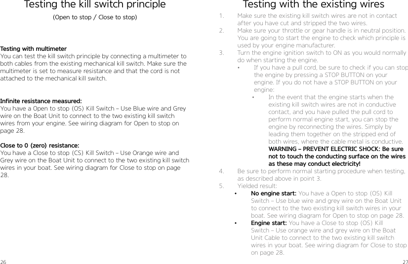 26 27Testing the kill switch principle Testing with multimeter You can test the kill switch principle by connecting a multimeter to both cables from the existing mechanical kill switch. Make sure the multimeter is set to measure resistance and that the cord is not attached to the mechanical kill switch.  Infinite resistance measured:  You have a Open to stop (OS) Kill Switch – Use Blue wire and Grey wire on the Boat Unit to connect to the two existing kill switch wires from your engine. See wiring diagram for Open to stop on page 28.Close to 0 (zero) resistance:  You have a Close to stop (CS) Kill Switch – Use Orange wire and Grey wire on the Boat Unit to connect to the two existing kill switch wires in your boat. See wiring diagram for Close to stop on page 28.(Open to stop / Close to stop) 1.  Make sure the existing kill switch wires are not in contact after you have cut and stripped the two wires.2.  Make sure your throttle or gear handle is in neutral position. You are going to start the engine to check which principle is used by your engine manufacturer.3.  Turn the engine ignition switch to ON as you would normally do when starting the engine. •  If you have a pull cord, be sure to check if you can stop the engine by pressing a STOP BUTTON on your  engine. If you do not have a STOP BUTTON on your engine:•  In the event that the engine starts when the existing kill switch wires are not in conductive contact, and you have pulled the pull cord to perform normal engine start, you can stop the engine by reconnecting the wires. Simply by  leading them together on the stripped end of both wires, where the cable metal is conductive. WARNING – PREVENT ELECTRIC SHOCK: Be sure not to touch the conducting surface on the wires as these may conduct electricity!4.  Be sure to perform normal starting procedure when testing, as described above in point 3. 5.  Yielded result:•  No engine start: You have a Open to stop (OS) Kill  Switch – Use blue wire and grey wire on the Boat Unit to connect to the two existing kill switch wires in your boat. See wiring diagram for Open to stop on page 28.•  Engine start: You have a Close to stop (OS) Kill  Switch – Use orange wire and grey wire on the Boat Unit Cable to connect to the two existing kill switch wires in your boat. See wiring diagram for Close to stop on page 28.Testing with the existing wires