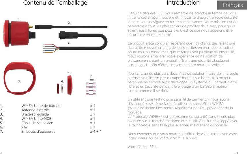 30 31Contenu de l’emballage1.  WiMEA Unité de bateau2.  Antenne externe3.  Bracelet réglable4.  WiMEA Unité MOB5.  Câble de connexion6.                 Pile7.                 Embouts d’épissures               x 1x 1x 1x 1x 1x 1x 4 + 1 L’équipe derrière FELL vous remercie de prendre le temps de vous initier à cette façon nouvelle et innovante d’accroitre votre sécurité lorsque vous naviguez en toute complaisance. Notre mission est de permettre à tous les plaisanciers de profiter de la mer, pour qu’ils soient aussi libres que possible. C’est ce que nous appelons être sécuritaire en toute libertéCe produit a été conçu en espérant que nos clients désiraient une liberté de mouvement lors de leurs sorties en mer, que ce soit en haute mer ou basse mer, que le temps soit pluvieux ou ensoleillé. Nous voulons améliorer votre expérience de navigation de  plaisance en créant un produit offrant une sécurité absolue et aucun souci – afin d’être simplement libre pour en profiter.Pourtant, après plusieurs décennies de solution filaire comme seule alternative d’interrupteur coupe-moteur sur bateaux à moteur, personne ne semble avoir développé un système qui permet d’être libre et en sécurité pendant le pilotage d’un bateau à moteur  – et ce, comme il se doit.En utilisant une technologie sans fil de dernier cri, nous avons développé le système facile à utiliser et sans effort WiMEA (Wireless Marine Electronics Algorithm) par Fell, provenant de la Norvège.Le Protocole WiMEA® est un système de sécurité sans fil dès plus avancée sur le marché maritime et est utilisé et fut développé avec la technologie sans fil la plus avancée maintenant disponible.Nous espérons que vous pourrez profiter de vos escales avec votre interrupteur coupe-moteur WiMEA à bord!Votre équipe FELLIntroduction Français