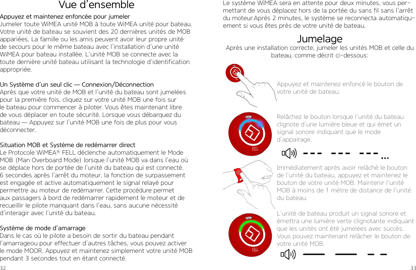 32 33Appuyez et maintenez enfoncée pour jumelerJumeler toute WiMEA unité MOB à toute WiMEA unité pour bateau. Votre unité de bateau se souvient des 20 dernières unités de MOB appariées. La famille ou les amis peuvent avoir leur propre unité de secours pour le même bateau avec l’installation d’une unité WiMEA pour bateau installée. L’unité MOB se connecte avec la toute dernière unité bateau utilisant la technologie d’identification appropriée.Un Système d’un seul clic — Connexion/DéconnectionAprès que votre unité de MOB et l’unité du bateau sont jumelées pour la première fois, cliquez sur votre unité MOB une fois sur le bateau pour commencer à piloter. Vous êtes maintenant libre de vous déplacer en toute sécurité. Lorsque vous débarquez du bateau — Appuyez sur l’unité MOB une fois de plus pour vous déconnecter.Situation MOB et Système de redémarrer directLe Protocole WiMEA® FELL déclenche automatiquement le Mode MOB (Man Overboard Mode) lorsque l’unité MOB va dans l’eau où se déplace hors de portée de l’unité du bateau qui est connecté.6 secondes après l’arrêt du moteur, la fonction de surpassement est engagée et active automatiquement le signal relayé pour permettre au moteur de redémarrer. Cette procédure permet aux passagers à bord de redémarrer rapidement le moteur et de recueillir le pilote manquant dans l’eau, sans aucune nécessité d’interagir avec l’unité du bateau.Système de mode d’amarrageDans le cas où le pilote a besoin de sortir du bateau pendant l’amarrageou pour effectuer d’autres tâches, vous pouvez activer le mode MOOR. Appuyez et maintenez simplement votre unité MOB pendant 3 secondes tout en étant connecté. Vue d’ensembleAppuyez et maintenez enfoncé le bouton de votre unité de bateau.Relâchez le bouton lorsque l’unité du bateau clignote d’une lumière bleue et qui émet un  signal sonore indiquant que le mode  d’appairage.Le système WiMEA sera en attente pour deux minutes, vous per-mettant de vous déplacez hors de la portée du sans fil sans l’arrêt du moteur.Après 2 minutes, le système se reconnecta automatiqu-ement si vous êtes près de votre unité de bateau.Immédiatement après avoir relâché le bouton de l’unité du bateau, appuyez et maintenez le bouton de votre unité MOB. Maintenir l’unité MOB à moins de 1 mètre de distance de l’unité du bateau.L’unité de bateau produit un signal sonore et émettra une lumière verte clignotante indiquant que les unités ont été jumelées avec succès.Vous pouvez maintenant relâcher le bouton de votre unité MOB.JumelageAprès une installation correcte, jumeler les unités MOB et celle du bateau, comme décrit ci-dessous: