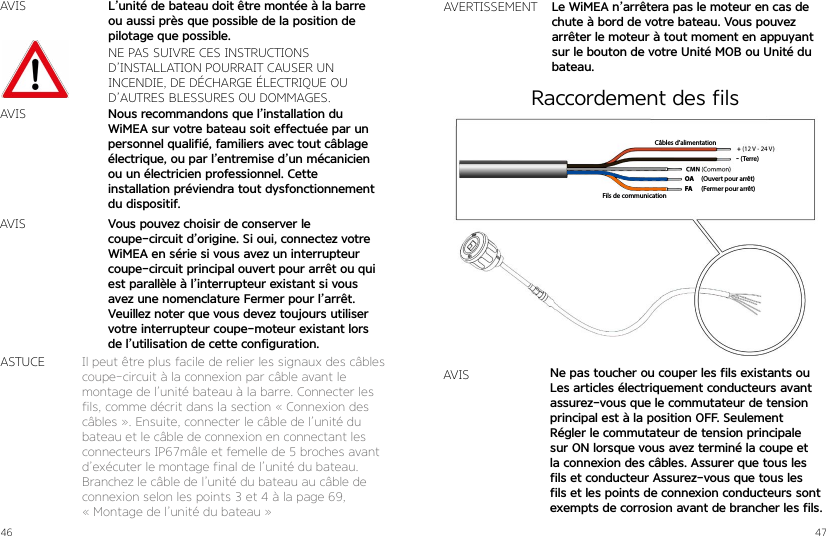 46 47AVISNE PAS SUIVRE CES INSTRUCTIONS  D’INSTALLATION POURRAIT CAUSER UN  INCENDIE, DE DÉCHARGE ÉLECTRIQUE OU D’AUTRES BLESSURES OU DOMMAGES.Nous recommandons que l’installation du WiMEA sur votre bateau soit effectuée par un personnel qualifié, familiers avec tout câblage électrique, ou par l’entremise d’un mécanicien ou un électricien professionnel. Cette installation préviendra tout dysfonctionnement du dispositif.L’unité de bateau doit être montée à la barre ou aussi près que possible de la position de pilotage que possible.Vous pouvez choisir de conserver le  coupe-circuit d’origine. Si oui, connectez votre WiMEA en série si vous avez un interrupteur coupe-circuit principal ouvert pour arrêt ou qui est parallèle à l’interrupteur existant si vous avez une nomenclature Fermer pour l’arrêt.Veuillez noter que vous devez toujours utiliser votre interrupteur coupe-moteur existant lors de l’utilisation de cette configuration.AVISAVISIl peut être plus facile de relier les signaux des câbles coupe-circuit à la connexion par câble avant le  montage de l’unité bateau à la barre. Connecter les fils, comme décrit dans la section « Connexion des câbles ». Ensuite, connecter le câble de l’unité du bateau et le câble de connexion en connectant les connecteurs IP67mâle et femelle de 5 broches avant d’exécuter le montage final de l’unité du bateau.Branchez le câble de l’unité du bateau au câble de connexion selon les points 3 et 4 à la page 69,  « Montage de l’unité du bateau »ASTUCEAVERTISSEMENT Le WiMEA n’arrêtera pas le moteur en cas de chute à bord de votre bateau. Vous pouvez arrêter le moteur à tout moment en appuyant sur le bouton de votre Unité MOB ou Unité du bateau.(Ouvert pour arrêt)(Fermer pour arrêt)Fils de communicationCâbles d’alimentationOAFA- (Terre)AVIS Ne pas toucher ou couper les fils existants ouLes articles électriquement conducteurs avantassurez-vous que le commutateur de tension principal est à la position OFF. SeulementRégler le commutateur de tension principale sur ON lorsque vous avez terminé la coupe et la connexion des câbles. Assurer que tous les fils et conducteur Assurez-vous que tous les fils et les points de connexion conducteurs sont exempts de corrosion avant de brancher les fils.Raccordement des fils