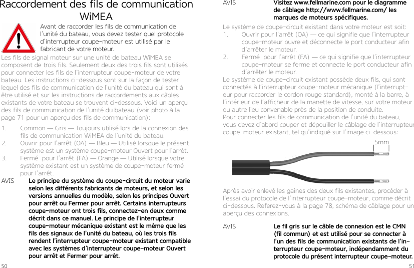 50 51Raccordement des fils de communication WiMEAAvant de raccorder les fils de communication de l’unité du bateau, vous devez tester quel protocole d’interrupteur coupe-moteur est utilisé par le  fabricant de votre moteur.Les fils de signal moteur sur une unité de bateau WiMEA se composent de trois fils. Seulement deux des trois fils sont utilisés pour connecter les fils de l’interrupteur coupe-moteur de votre bateau. Les instructions ci-dessous sont sur la façon de tester  lequel des fils de communication de l’unité du bateau qui sont à être utilisé et sur les instructions de raccordements aux câbles existants de votre bateau se trouvent ci-dessous. Voici un aperçu des fils de communication de l’unité du bateau (voir photo à la page 71 pour un aperçu des fils de communication):1.  Common — Gris — Toujours utilisé lors de la connexion des fils de communication WiMEA de l’unité du bateau.2.  Ouvrir pour l’arrêt (OA) — Bleu — Utilisé lorsque le présent système est un système coupe-moteur Ouvert pour l’arrêt.3.  Fermé  pour l’arrêt (FA) — Orange — Utilisé lorsque votre système existant est un système de coupe-moteur fermé pour l’arrêt.AVIS Le principe du système du coupe-circuit du moteur varie selon les différents fabricants de moteurs, et selon les versions annuelles du modèle, selon les principes Ouvert pour arrêt ou Fermer pour arrêt. Certains interrupteurs coupe-moteur ont trois fils, connectez-en deux comme décrit dans ce manuel. Le principe de l’interrupteur  coupe-moteur mécanique existant est le même que les fils des signaux de l’unité du bateau, où les trois fils rendent l’interrupteur coupe-moteur existant compatible avec les systèmes d’interrupteur coupe-moteur Ouvert pour arrêt et Fermer pour arrêt.Le système de coupe-circuit existant dans votre moteur est soit:1.  Ouvrir pour l’arrêt (OA) — ce qui signifie que l’interrupteur coupe-moteur ouvre et déconnecte le port conducteur afin d’arrêter le moteur. 2.  Fermé  pour l’arrêt (FA) — ce qui signifie que l’interrupteur coupe-moteur se ferme et connecte le port conducteur afin d’arrêter le moteur.Le système de coupe-circuit existant possède deux fils, qui sont connectés à l’interrupteur coupe-moteur mécanique (l’interrupt-eur pour raccorder le cordon rouge standard), monté à la barre, à l’intérieur de l’afficheur de la manette de vitesse, sur votre moteur ou autre lieu convenable près de la position de conduite.Pour connecter les fils de communication de l’unité du bateau, vous devez d’abord couper et dépouiller le câblage de l’interrupteur coupe-moteur existant, tel qu’indiqué sur l’image ci-dessous:Après avoir enlevé les gaines des deux fils existantes, procéder à l’essai du protocole de l’interrupteur coupe-moteur, comme décrit ci-dessous. Referez-vous à la page 78, schéma de câblage pour un aperçu des connexions.AVISAVISLe fil gris sur le câble de connexion est le CMN (fil commun) et est utilisé pour se connecter à l’un des fils de communication existants de l’in-terrupteur coupe-moteur, indépendamment du protocole du présent interrupteur coupe-moteur.Visitez www.fellmarine.com pour le diagramme de câblage http://www.fellmarine.com/ les marques de moteurs spécifiques.5mm