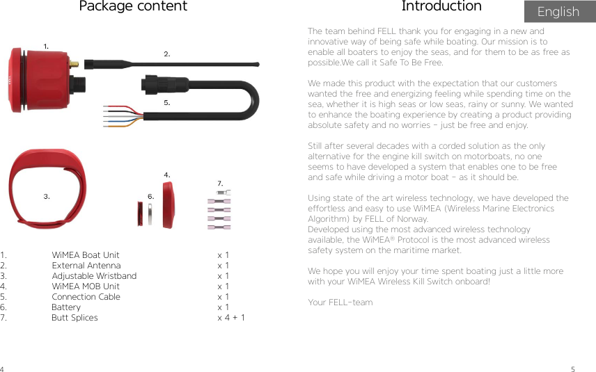 4 5Package contentThe team behind FELL thank you for engaging in a new andinnovative way of being safe while boating. Our mission is toenable all boaters to enjoy the seas, and for them to be as free as possible.We call it Safe To Be Free.We made this product with the expectation that our customers wanted the free and energizing feeling while spending time on the sea, whether it is high seas or low seas, rainy or sunny. We wanted to enhance the boating experience by creating a product providing absolute safety and no worries - just be free and enjoy.Still after several decades with a corded solution as the onlyalternative for the engine kill switch on motorboats, no oneseems to have developed a system that enables one to be freeand safe while driving a motor boat - as it should be.Using state of the art wireless technology, we have developed theeffortless and easy to use WiMEA (Wireless Marine ElectronicsAlgorithm) by FELL of Norway.Developed using the most advanced wireless technologyavailable, the WiMEA® Protocol is the most advanced wirelesssafety system on the maritime market.We hope you will enjoy your time spent boating just a little morewith your WiMEA Wireless Kill Switch onboard!Your FELL-teamIntroduction1.  WiMEA Boat Unit2.  External Antenna3.  Adjustable Wristband4.  WiMEA MOB Unit5.  Connection Cable6.                 Battery7.                 Butt Splices               x 1x 1x 1x 1x 1x 1x 4 + 1 English