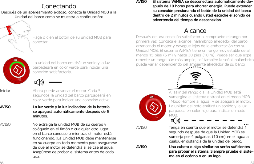 86 87Haga clic en el botón de su unidad MOB para conectar.La unidad del barco emitirá un sonio y la luz parpadeará en color verde para indicar una conexión satisfactoria.ConectandoDespués de un apareamiento exitoso, conecte la Unidad MOB a la Unidad del barco como se muestra a continuación:No extraiga la unidad MOB de su cuerpo y colóquelo en el timón o cualquier otro lugar en el barco conduce o mientras el motor está funcionando. ¡La Unidad MOB debe mantenerse en su cuerpo en todo momento para asegurarse de que el motor se detendrá si se cae al agua! Asegúrese de probar el sistema antes de cada uso.IniciarAVISOAhora puede arrancar el motor. Cada 5  segundos la unidad del barco parpadeará en color verde para indicar una conexión activa.La luz verde y la luz indicadora de la batería se apagará automáticamente después de 5 minutos.AVISODespués de una conexión satisfactoria, compruebe el rango por primera vez. Conozca el alcance inalámbrico alrededor del barco arrancando el motor y navegue lejos de la embarcación con su Unidad MOB. El sistema WiMEA tiene un rango muy estable de al menos 15 pies (5 m) y hasta 30 pies (10 m). Puede ser que expe-rimente un rango aún más amplio, así también la señal inalámbrica puede variar dependiendo del ambiente alrededor de su barcoTenga en cuenta que el motor se detendrá 1 segundo después de que la Unidad MOB se sumerja por 4 pulgadas (10 cm) en el agua a cualquier distancia de la unidad del barco.Una cubeta o algo similar no serán suficientes para probar el sistema. Siempre pruebe el siste-ma en el océano o en un lago.AVISOAVISOAVISOAl salir del rango o si la Unidad MOB está sumergida el sistema entrará en el modo MOB (Modo Hombre al agua) y se apagara el motor. La unidad del boto emitirá un sonido y la luz parpadea en color rojo para indicar el modo MOB.AlcanceEl sistema WiMEA se desconectara automaticamente de-spués de 10 horas para ahorrar energía. Puede extender su conexión presionando el botón de la unidad del barco dentro de 2 minutos cuando usted escuche el sonido de advertencia del tiempo de desconexion