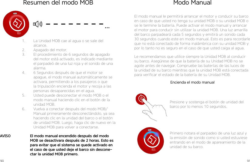 90 911.  La Unidad MOB cae al agua o se sale del alcance.2.  Apagado del motor.3.  El procedimiento de 6 segundos de apagado del motor está activado, es indicado mediante el parpadeó de una luz roja y el sonido de una alarma.4.  6 Segundos después de que el motor se apague, el modo manual automáticamente se activara, permitiendo a los pasajeros o que la tripulación encienda el motor y recoja a las personas desaparecidas en el agua.5.  Usted puede desconectar el modo MOB o el modo manual haciendo clic en el botón de la unidad MOB.6.  Vuelva a conectar después del modo MOB/Manual primeramente desconectándolo, ya sea haciendo clic en la unidad del barco o el botón de unidad MOB. Luego, haga clic de nuevo en la Unidad MOB para volver a conectarse.El modo manual encendido después del modo MOB se desactivara después de 2 horas. Esto es para evitar que el sistema se quede activado en el caso de que usted deje el barco sin descone-ctar la unidad MOB primero.AVISOResumen del modo MOB Modo ManualEl modo manual le permitirá arrancar el motor y conducir su barco en caso de que usted no tenga su unidad MOB o su unidad MOB o se le termine la batería. Puede activar el modo manual y arrancar el motor para conducir sin utilizar la unidad MOB. Una luz amarilla del barco parpadeará cada 5 segundos y emitirá un sonido cada 30 segundos cuando este en modo manual. Esto es para recordarle que no está conectado de forma inalámbrica con su unidad MOB y por lo tanto no es seguro en el caso de que usted caiga al agua.Le recomendamos que utilice siempre la Unidad MOB al conducir su barco. Asegúrese de que la batería de su Unidad MOB no se agote antes de navegar. Compruebe las baterías de las luces de la unidad de su barco mientras que la unidad MOB está conectada para verificar el estado de la batería de su Unidad MOB.Presione y sostenga el botón de unidad del barco por lo menos 10 segundos.Primero notara el parpadeo de una luz azul y la emisión de sonido como si usted estuviese entrando en el modo de apareamiento de la unidad de su barco.Encienda el modo manual