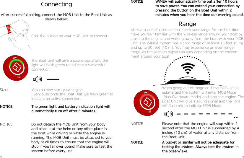 8 9Click the button on your MOB Unit to connect.The Boat Unit will give a sound signal and the light will flash green to indicate a successful connection.Connecting After successful pairing, connect the MOB Unit to the Boat Unit as shown below:Do not detach the MOB Unit from your body and place it at the helm or any other place in the boat while driving or while the engine is running. The MOB Unit must be attached to your body at all times to ensure that the engine will stop if you fall over board! Make sure to test the system before every use.StartNOTICEYou can now start your engine.Every 5 seconds the Boat Unit will flash green to indicate an active connection.RangeAfter a successful connection, check your range for the first time. Make yourself familiar with the wireless range around your boat by starting the engine and walking away from the boat with your MOB Unit. The WiMEA system has a solid range of at least 15 feet (5 m) and up to 30 feet (10 m). You may experience an even longer range, as the wireless signal can vary depending on the environ-ment around your boat.When going out of range or if the MOB Unit is submerged the system will enter MOB Mode (Man Overboard Mode) and stop the engine. The Boat Unit will give a sound signal and the light will flash red to indicate MOB Mode.Please note that the engine will stop within 1 second after the MOB Unit is submerged by 4 inches (10 cm) of water at any distance from the Boat Unit.A bucket or similar will not be adequate for testing the system. Always test the system in the ocean/lake.The green light and battery indication light will automatically turn off after 5 minutes.WiMEA will automatically time out after 10 hours to save power. You can extend your connection by pressing the button on the Boat Unit within 2  minutes when you hear the time out warning sound.NOTICENOTICENOTICENOTICE