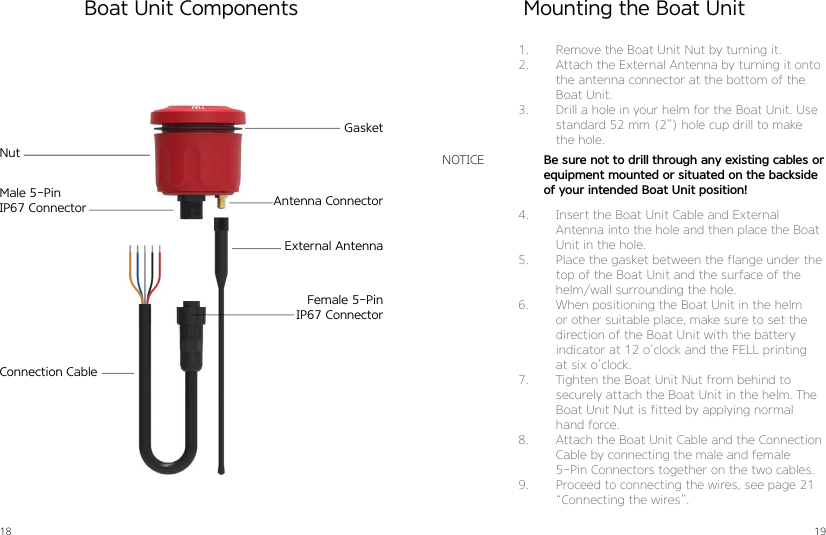 18 19Boat Unit Components Mounting the Boat Unit1.  Remove the Boat Unit Nut by turning it. 2.  Attach the External Antenna by turning it onto the antenna connector at the bottom of the Boat Unit.3.  Drill a hole in your helm for the Boat Unit. Use standard 52 mm (2”) hole cup drill to make the hole.4.  Insert the Boat Unit Cable and External Antenna into the hole and then place the Boat Unit in the hole. 5.  Place the gasket between the flange under the top of the Boat Unit and the surface of the helm/wall surrounding the hole.6.  When positioning the Boat Unit in the helm or other suitable place, make sure to set the direction of the Boat Unit with the battery indicator at 12 o’clock and the FELL printing at six o’clock.7.  Tighten the Boat Unit Nut from behind to securely attach the Boat Unit in the helm. The Boat Unit Nut is fitted by applying normal hand force.8.  Attach the Boat Unit Cable and the Connection Cable by connecting the male and female  5-Pin Connectors together on the two cables.9.  Proceed to connecting the wires, see page 21 “Connecting the wires”.Be sure not to drill through any existing cables or equipment mounted or situated on the backside of your intended Boat Unit position!NOTICEGasketNutAntenna ConnectorExternal AntennaConnection CableMale 5-PinIP67 ConnectorFemale 5-PinIP67 Connector