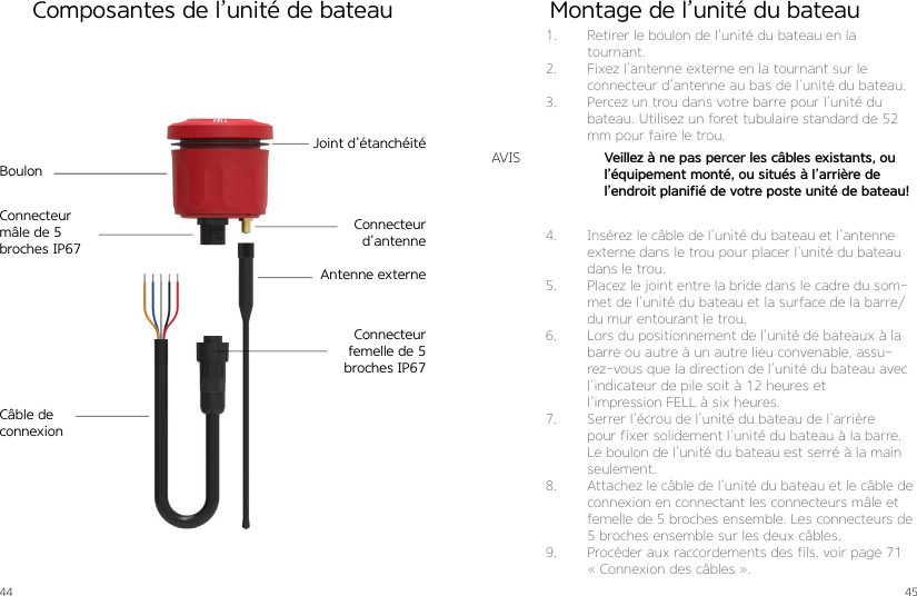 44 45Joint d’étanchéitéBoulonConnecteur d’antenne Antenne externeCâble de connexionConnecteur mâle de 5 broches IP67Connecteur femelle de 5 broches IP67Composantes de l’unité de bateau Montage de l’unité du bateau1.  Retirer le boulon de l’unité du bateau en la tournant. 2.  Fixez l’antenne externe en la tournant sur le  connecteur d’antenne au bas de l’unité du bateau.3.  Percez un trou dans votre barre pour l’unité du bateau. Utilisez un foret tubulaire standard de 52 mm pour faire le trou.4.  Insérez le câble de l’unité du bateau et l’antenne externe dans le trou pour placer l’unité du bateau dans le trou.5.  Placez le joint entre la bride dans le cadre du som-met de l’unité du bateau et la surface de la barre/du mur entourant le trou.6.  Lors du positionnement de l’unité de bateaux à la barre ou autre à un autre lieu convenable, assu-rez-vous que la direction de l’unité du bateau avec l’indicateur de pile soit à 12 heures et  l’impression FELL à six heures.7.  Serrer l’écrou de l’unité du bateau de l’arrière pour fixer solidement l’unité du bateau à la barre.Le boulon de l’unité du bateau est serré à la main seulement.8.  Attachez le câble de l’unité du bateau et le câble de connexion en connectant les connecteurs mâle et femelle de 5 broches ensemble. Les connecteurs de 5 broches ensemble sur les deux câbles.9.  Procéder aux raccordements des fils, voir page 71 « Connexion des câbles ».Veillez à ne pas percer les câbles existants, ou l’équipement monté, ou situés à l’arrière de  l’endroit planifié de votre poste unité de bateau!AVIS