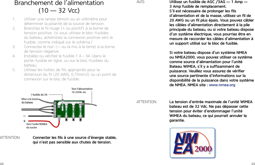 48 49Branchement de l’alimentation  (10 — 32 Vcc)1.  Utiliser une lampe témoin ou un voltmètre pour déterminer la polarité de la source de tension.2.  Branchez le fil rouge (+ ou positif) à la borne de tension positive. (si vous utilisez le bloc-fusibles du bateau, acheminez la connexion positive vers le fusible, comme indiqué sur le schéma.)3.  Connectez le noir (— ou la mis à la terre) à la borne de tension négative.4.  Installez ou vérifiez le fusible 1 A – 3A (dans le  porte-fusible en ligne, ou sur le bloc-fusibles du bateau.5.  Utilisez les hottes de fils appropriés pour la  dimension du fil (20 AWG, 0,75mm2) ou un point de connexion sur le bloc de fusible.Connecter les fils à une source d’énergie stable, qui n’est pas sensible aux chutes de tension.ATTENTIONUtilisez un fusible de AGC /3AG — 1 Amp — 3 Amp fusible de remplacement.S’il est nécessaire de prolonger les fils  d’alimentation et de la masse, utilisez un fil de 20 AWG ou un fil plus épais. Vous pouvez câbler les câbles d’alimentation directement à la pile principale du bateau, ou si votre bateau dispose d’un système électrique, vous pourriez être en mesure de raccorder les câbles d’alimentation à un support utilisé sur le bloc de fusible.Si votre bateau dispose d’un système NMEA ou NMEA2000, vous pouvez utiliser ce système comme source d’alimentation pour l’unité  Bateau WiMEA, s’il y a suffisamment de  puissance. Veuillez vous assurez de vérifierune source pertinente d’informations sur la disponibilité de la puissance dans votre système de NMEA. NMEA site : www.nmea.orgAVISLa tension d’entrée maximale de l’unité WiMEA bateau est de 32 Vdc. Ne pas dépasser cette tension pour éviter d’endommager l’unité WiMEA du bateau, ce qui pourrait annuler la garantie.ATTENTION