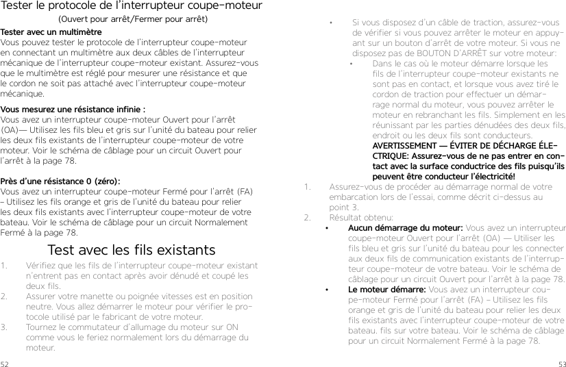 52 53Tester le protocole de l’interrupteur coupe-moteur Tester avec un multimètre Vous pouvez tester le protocole de l’interrupteur coupe-moteur en connectant un multimètre aux deux câbles de l’interrupteur mécanique de l’interrupteur coupe-moteur existant. Assurez-vous que le multimètre est réglé pour mesurer une résistance et que le cordon ne soit pas attaché avec l’interrupteur coupe-moteur mécanique.1.  Vérifiez que les fils de l’interrupteur coupe-moteur existant n’entrent pas en contact après avoir dénudé et coupé les deux fils.2.  Assurer votre manette ou poignée vitesses est en position neutre. Vous allez démarrer le moteur pour vérifier le pro-tocole utilisé par le fabricant de votre moteur.3.  Tournez le commutateur d’allumage du moteur sur ON comme vous le feriez normalement lors du démarrage du moteur.Vous mesurez une résistance infinie : Vous avez un interrupteur coupe-moteur Ouvert pour l’arrêt (OA)— Utilisez les fils bleu et gris sur l’unité du bateau pour relier les deux fils existants de l’interrupteur coupe-moteur de votre moteur. Voir le schéma de câblage pour un circuit Ouvert pour l’arrêt à la page 78.Près d’une résistance 0 (zéro): Vous avez un interrupteur coupe-moteur Fermé pour l’arrêt (FA) – Utilisez les fils orange et gris de l’unité du bateau pour relier les deux fils existants avec l’interrupteur coupe-moteur de votre bateau. Voir le schéma de câblage pour un circuit Normalement Fermé à la page 78. (Ouvert pour arrêt/Fermer pour arrêt) •  Si vous disposez d’un câble de traction, assurez-vous de vérifier si vous pouvez arrêter le moteur en appuy-ant sur un bouton d’arrêt de votre moteur. Si vous ne disposez pas de BOUTON D’ARRÊT sur votre moteur:•  Dans le cas où le moteur démarre lorsque les fils de l’interrupteur coupe-moteur existants ne sont pas en contact, et lorsque vous avez tiré le cordon de traction pour effectuer un démar-rage normal du moteur, vous pouvez arrêter le moteur en rebranchant les fils. Simplement en les réunissant par les parties dénudées des deux fils, endroit ou les deux fils sont conducteurs.AVERTISSEMENT — ÉVITER DE DÉCHARGE ÉLE-CTRIQUE: Assurez-vous de ne pas entrer en con-tact avec la surface conductrice des fils puisqu’ils peuvent être conducteur l’électricité!1.  Assurez-vous de procéder au démarrage normal de votre embarcation lors de l’essai, comme décrit ci-dessus au point 3. 2.  Résultat obtenu:•  Aucun démarrage du moteur: Vous avez un interrupteur coupe-moteur Ouvert pour l’arrêt (OA) — Utiliser les fils bleu et gris sur l’unité du bateau pour les connecter aux deux fils de communication existants de l’interrup-teur coupe-moteur de votre bateau. Voir le schéma de câblage pour un circuit Ouvert pour l’arrêt à la page 78.•  Le moteur démarre: Vous avez un interrupteur cou-pe-moteur Fermé pour l’arrêt (FA) – Utilisez les fils orange et gris de l’unité du bateau pour relier les deux fils existants avec l’interrupteur coupe-moteur de votre bateau. fils sur votre bateau. Voir le schéma de câblage pour un circuit Normalement Fermé à la page 78.Test avec les fils existants