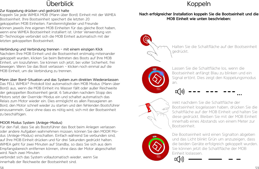 58 59Zur Koppelung drücken und gedrückt halteKoppeln Sie jede WiMEA MOB (Mann über Bord) Einheit mit der WiMEA Bootseinheit. Ihre Bootseinheit speichert die letzten 20  gekoppelten MOB Einheiten. Familienmitglieder und Freunde  können jeweils ihre eigenen MOB Einheiten für das gleiche Boot haben, wenn eine WiMEA Bootseinheit installiert ist. Unter Verwendung von ID-Technologie verbindet sich die MOB Einheit automatisch mit der letzten gekoppelten Bootseinheit.Verbindung und Verbindung trennen - mit einem einzigen KlickNachdem Ihre MOB Einheit und die Bootseinheit erstmalig miteinander gekoppelt wurden, klicken Sie beim Betreten des Boots auf Ihre MOB Einheit, um loszufahren. Sie können sich jetzt, bei voller Sicherheit, frei bewegen. Wenn Sie das Boot verlassen - klicken noch einmal auf die MOB Einheit, um die Verbindung zu trennen.Mann über Bord-Situation und das System zum direkten WiederanlassenDas FELL WiMEA® Protokoll löst automatisch den MOB Modus (Mann über Bord) aus, wenn die MOB Einheit ins Wasser fällt oder außer Reichweite der gekoppelten Bootseinheit gerät. 6 Sekunden nachdem Stopp des Motors setzt der Override-Modus ein und schaltet automatisch das Relais zum Motor wieder ein. Dies ermöglicht es allen Passagieren an Bord, den Motor schnell wieder zu starten und den fehlenden Bootsführer einzusammeln. Ganz ohne dass es nötig wird, sich mit der Bootseinheit zu beschäftigen.MOOR Modus System (Anlege-Modus)Für den Fall, dass Sie als Bootsführer das Boot beim Anlegen verlassen oder andere Aufgaben wahrnehmen müssen, können Sie den MOOR Mo-dus (Anlege-Modus) einschalten. Einfach während Sie verbunden sind, auf Ihre MOB Einheit drücken und für drei Sekunden gedrückt halten. WiMEA geht für zwei Minuten auf Standby, so dass Sie sich aus dem Empfangsbereich entfernen können, ohne dass der Motor abgeschaltet wird. Nach zwei Minutenverbindet sich das System vollautomatisch wieder, wenn Sie  innerhalb der Reichweite der Bootseinheit sind.ÜberblickHalten Sie die Schaltfläche auf der Bootseinheit gedrückt.Lassen Sie die Schaltfläche los, wenn die Bootseinheit anfängt Blau zu blinken und ein Signal ertönt. Dies zeigt den Koppelungsmodus an.irekt nachdem Sie die Schaltfläche der Bootseinheit losgelassen haben, drücken Sie die Schaltfläche auf der MOB Einheit und halten Sie diese gedrückt. Bleiben Sie mit der MOB Einheit innerhalb eines Abstands von einem Meter zur Bootseinheit.KoppelnNach erfolgreicher Installation koppeln Sie die Bootseinheit und die MOB Einheit wie unten beschrieben: Die Bootseinheit wird einen Signalton abgeben und das Licht blinkt Grün um anzuzeigen, dass die beiden Geräte erfolgreich gekoppelt wurden. Sie können jetzt die Schaltfläche der MOB Einheit loslassen.