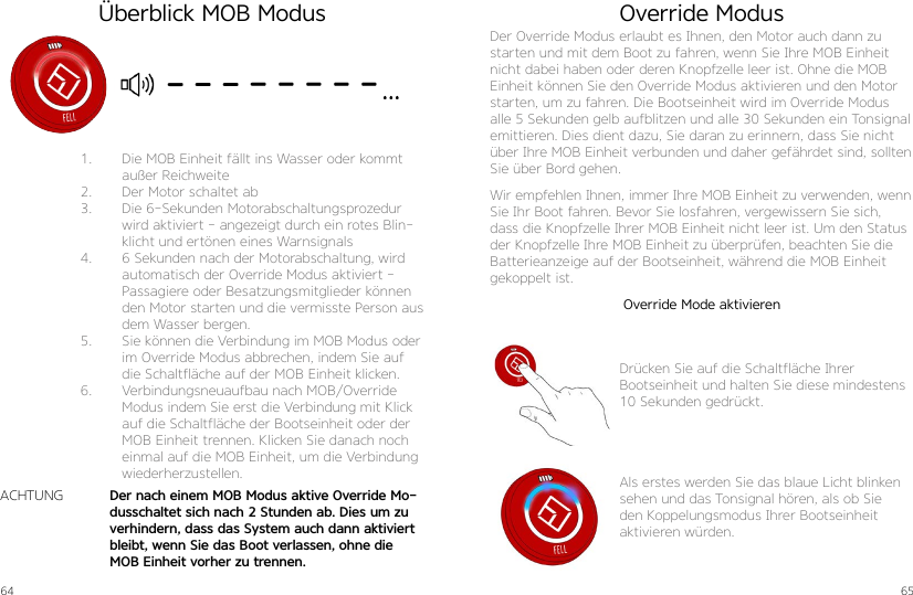 64 651.  Die MOB Einheit fällt ins Wasser oder kommt außer Reichweite2.  Der Motor schaltet ab3.  Die 6-Sekunden Motorabschaltungsprozedur wird aktiviert - angezeigt durch ein rotes Blin-klicht und ertönen eines Warnsignals4.  6 Sekunden nach der Motorabschaltung, wird automatisch der Override Modus aktiviert - Passagiere oder Besatzungsmitglieder können den Motor starten und die vermisste Person aus dem Wasser bergen.5.  Sie können die Verbindung im MOB Modus oder im Override Modus abbrechen, indem Sie auf die Schaltfläche auf der MOB Einheit klicken.6.  Verbindungsneuaufbau nach MOB/Override Modus indem Sie erst die Verbindung mit Klick auf die Schaltfläche der Bootseinheit oder der MOB Einheit trennen. Klicken Sie danach noch einmal auf die MOB Einheit, um die Verbindung wiederherzustellen.Der nach einem MOB Modus aktive Override Mo-dusschaltet sich nach 2 Stunden ab. Dies um zu verhindern, dass das System auch dann aktiviert bleibt, wenn Sie das Boot verlassen, ohne die MOB Einheit vorher zu trennen.ACHTUNGÜberblick MOB Modus Override ModusDer Override Modus erlaubt es Ihnen, den Motor auch dann zu starten und mit dem Boot zu fahren, wenn Sie Ihre MOB Einheit nicht dabei haben oder deren Knopfzelle leer ist. Ohne die MOB Einheit können Sie den Override Modus aktivieren und den Motor starten, um zu fahren. Die Bootseinheit wird im Override Modus alle 5 Sekunden gelb aufblitzen und alle 30 Sekunden ein Tonsignal emittieren. Dies dient dazu, Sie daran zu erinnern, dass Sie nicht über Ihre MOB Einheit verbunden und daher gefährdet sind, sollten Sie über Bord gehen.Wir empfehlen Ihnen, immer Ihre MOB Einheit zu verwenden, wenn Sie Ihr Boot fahren. Bevor Sie losfahren, vergewissern Sie sich, dass die Knopfzelle Ihrer MOB Einheit nicht leer ist. Um den Status der Knopfzelle Ihre MOB Einheit zu überprüfen, beachten Sie die Batterieanzeige auf der Bootseinheit, während die MOB Einheit gekoppelt ist.Drücken Sie auf die Schaltfläche Ihrer Bootseinheit und halten Sie diese mindestens 10 Sekunden gedrückt.Als erstes werden Sie das blaue Licht blinken sehen und das Tonsignal hören, als ob Sie den Koppelungsmodus Ihrer Bootseinheit aktivieren würden.Override Mode aktivieren