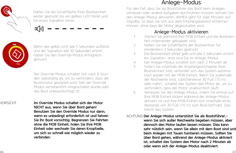 66 67Halten Sie die Schaltfläche Ihrer Bootseinheit weiter gedrückt bis ein gelbes Licht blinkt und Sie einen Signalton hören.Wenn das gelbe Licht alle 5 Sekunden aufblitzt und der Signalton alle 30 Sekunden ertönt, haben Sie den Override Modus erfolgreich aktiviert.Der Override Modus schaltet sich nach 8 Stun-den selbsttätig ab, um zu verhindern, dass der Bootsmotor gestartet wird, falls der Override Modus versehentlich eingeschaltet wurde oder das Boot unbeaufsichtigt ist.Im Override Modus schaltet sich der Motor NICHT aus, wenn Sie über Bord gehen! Benutzen Sie den Override Modus nur dann, wenn es unbedingt erforderlich ist und fahren Sie Ihr Boot vorsichtig. Begrenzen Sie Fahrten ohne die MOB Einheit, holen Sie Ihre MOB Einheit oder wechseln Sie deren Knopfzelle, um sich so schnell wie möglich wieder zu verbinden.VORSICHTDer Anlege-Modus unterstützt Sie als Bootsführer,-wenn Sie sich außer Reichweite begeben müssen, aber dennoch den Motor laufen lassen müssen. Dies kann sehr nützlich sein, wenn Sie allein mit dem Boot sind und beim Anlegen mit Tauen hantieren müssen. Sollten Sie über Bord gehen, während der Anlege-Modus aktiviert ist, schaltet das System den Motor nach 2 Minuten ab oder wenn sich der Anlege-Modus deaktiviert.Anlege-ModusFür den Fall, dass Sie als Bootsführer das Boot beim Anlegen verlassen oder andere Aufgaben durchführen müssen, können Sie den Anlege-Modus aktivieren. WiMEA geht für zwei Minuten auf Standby, so dass Sie sich aus dem Empfangsbereich entfernen können, ohne dass der Motor abgeschaltet wird.ACHTUNG1.  Starten Sie während Ihre MOB Einheit und die Bootsein-heit miteinander gekoppelt sind.2.  Halten Sie die Schaltfläche der Bootseinheit für  mindestens 3 Sekunden gedrückt.3.  Die Bootseinheit blinkt gelb und alle 2 Sekunden ertönt ein Signalton. Jetzt sind Sie im Anlege-Modus.4.  Der Anlege-Modus schaltet sich nach 2 Minuten ab5.  Sofern Sie innerhalb der Empfangsreichweite Ihrer Bootseinheit sind, verbindet sich das System automa-tisch wieder mit der MOB Einheit. Wenn Sie außerhalb der Reichweite sind, (üblicherweise 30 Fuß (10 m) oder mehr), schaltet das System den Motor ab, um zu verhindern, dass der Motor unabsichtlich läuft.6.  Verlassen Sie den Anlege-Modus, indem Sie einmal auf Ihre MOB Einheit klicken während der Anlege-Modus aktiviert ist und Ihre MOB Einheit sich innerhalb eines Abstands von 30 Fuß (10 m) zum Boot befindet. Dies trennt das System.Anlege-Modus aktivieren