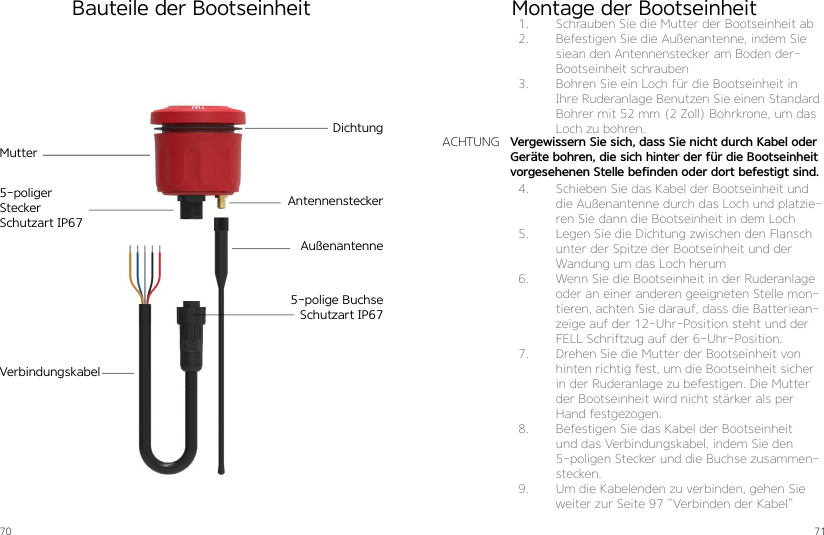 70 71Bauteile der BootseinheitDichtungMutterAntennensteckerAußenantenneVerbindungskabel5-poliger SteckerSchutzart IP675-polige BuchseSchutzart IP67Montage der Bootseinheit1.  Schrauben Sie die Mutter der Bootseinheit ab2.  Befestigen Sie die Außenantenne, indem Sie siean den Antennenstecker am Boden der-Bootseinheit schrauben3.  Bohren Sie ein Loch für die Bootseinheit in Ihre Ruderanlage Benutzen Sie einen Standard Bohrer mit 52 mm (2 Zoll) Bohrkrone, um das Loch zu bohren.4.  Schieben Sie das Kabel der Bootseinheit und die Außenantenne durch das Loch und platzie-ren Sie dann die Bootseinheit in dem Loch5.  Legen Sie die Dichtung zwischen den Flansch unter der Spitze der Bootseinheit und der Wandung um das Loch herum6.  Wenn Sie die Bootseinheit in der Ruderanlage oder an einer anderen geeigneten Stelle mon-tieren, achten Sie darauf, dass die Batteriean-zeige auf der 12-Uhr-Position steht und der FELL Schriftzug auf der 6-Uhr-Position.7.  Drehen Sie die Mutter der Bootseinheit von hinten richtig fest, um die Bootseinheit sicher in der Ruderanlage zu befestigen. Die Mutter der Bootseinheit wird nicht stärker als per Hand festgezogen. 8.  Befestigen Sie das Kabel der Bootseinheit und das Verbindungskabel, indem Sie den 5-poligen Stecker und die Buchse zusammen-stecken.9.  Um die Kabelenden zu verbinden, gehen Sie weiter zur Seite 97 ”Verbinden der Kabel”Vergewissern Sie sich, dass Sie nicht durch Kabel oder Geräte bohren, die sich hinter der für die Bootseinheit vorgesehenen Stelle befinden oder dort befestigt sind.ACHTUNG