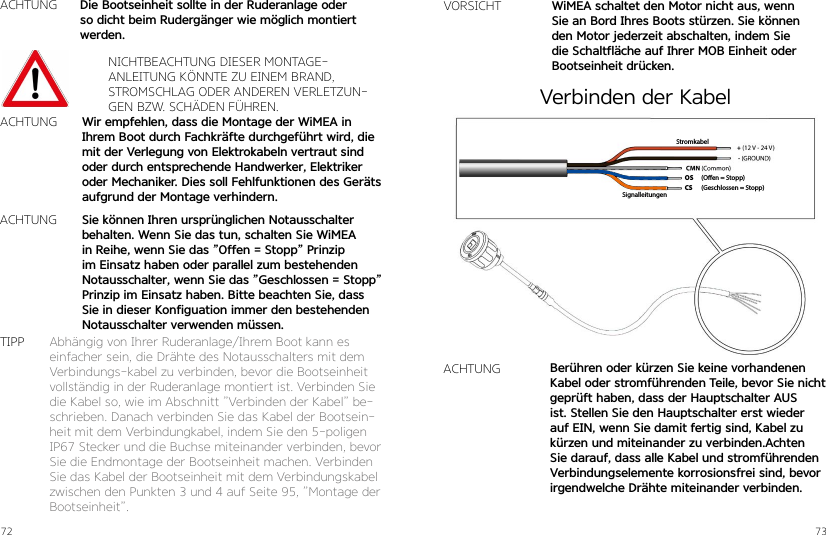 72 73ACHTUNGNICHTBEACHTUNG DIESER MONTAGE-ANLEITUNG KÖNNTE ZU EINEM BRAND, STROMSCHLAG ODER ANDEREN VERLETZUN-GEN BZW. SCHÄDEN FÜHREN.Wir empfehlen, dass die Montage der WiMEA in Ihrem Boot durch Fachkräfte durchgeführt wird, die mit der Verlegung von Elektrokabeln vertraut sind oder durch entsprechende Handwerker, Elektriker oder Mechaniker. Dies soll Fehlfunktionen des Geräts aufgrund der Montage verhindern.Die Bootseinheit sollte in der Ruderanlage oder so dicht beim Rudergänger wie möglich montiert werden.Sie können Ihren ursprünglichen Notausschalter behalten. Wenn Sie das tun, schalten Sie WiMEA in Reihe, wenn Sie das ”Offen = Stopp” Prinzip im Einsatz haben oder parallel zum bestehenden Notausschalter, wenn Sie das ”Geschlossen = Stopp” Prinzip im Einsatz haben. Bitte beachten Sie, dass Sie in dieser Konfiguation immer den bestehenden Notausschalter verwenden müssen.ACHTUNGACHTUNGAbhängig von Ihrer Ruderanlage/Ihrem Boot kann es einfacher sein, die Drähte des Notausschalters mit dem Verbindungs-kabel zu verbinden, bevor die Bootseinheit vollständig in der Ruderanlage montiert ist. Verbinden Sie die Kabel so, wie im Abschnitt ”Verbinden der Kabel” be-schrieben. Danach verbinden Sie das Kabel der Bootsein-heit mit dem Verbindungkabel, indem Sie den 5-poligen IP67 Stecker und die Buchse miteinander verbinden, bevor Sie die Endmontage der Bootseinheit machen. Verbinden Sie das Kabel der Bootseinheit mit dem Verbindungskabel zwischen den Punkten 3 und 4 auf Seite 95, ”Montage der Bootseinheit”.TIPPVORSICHT WiMEA schaltet den Motor nicht aus, wenn Sie an Bord Ihres Boots stürzen. Sie können den Motor jederzeit abschalten, indem Sie die Schaltfläche auf Ihrer MOB Einheit oder Bootseinheit drücken.(Oen = Stopp)(Geschlossen = Stopp)OSCSSignalleitungenStromkabelACHTUNG Berühren oder kürzen Sie keine vorhandenen Kabel oder stromführenden Teile, bevor Sie nicht geprüft haben, dass der Hauptschalter AUS ist. Stellen Sie den Hauptschalter erst wieder auf EIN, wenn Sie damit fertig sind, Kabel zu kürzen und miteinander zu verbinden.Achten Sie darauf, dass alle Kabel und stromführenden Verbindungselemente korrosionsfrei sind, bevorirgendwelche Drähte miteinander verbinden.Verbinden der Kabel