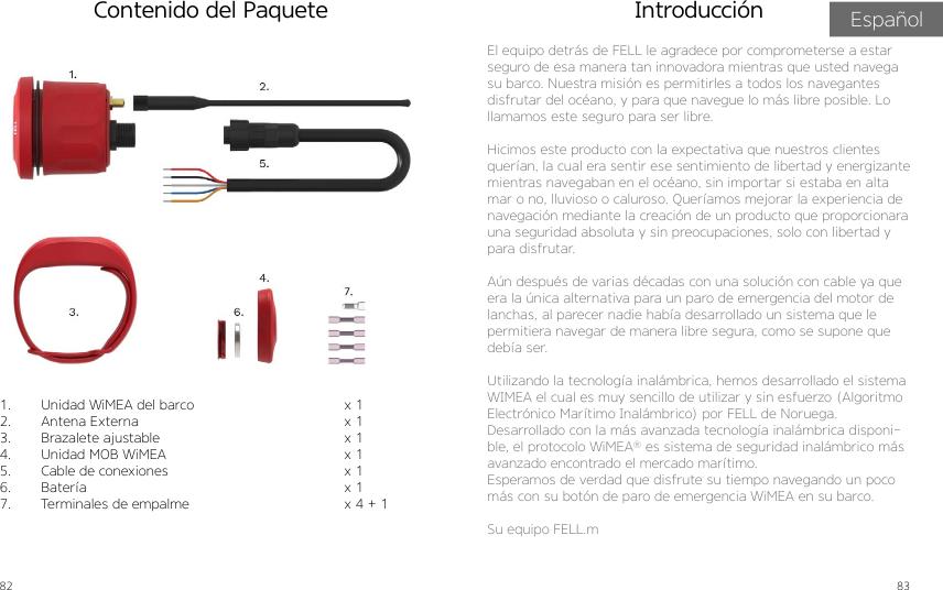 82 83Contenido del Paquete1.  Unidad WiMEA del barco2.  Antena Externa3.  Brazalete ajustable4.  Unidad MOB WiMEA5.  Cable de conexiones6.  Batería7.  Terminales de empalmex 1x 1x 1x 1x 1x 1x 4 + 1 El equipo detrás de FELL le agradece por comprometerse a estar seguro de esa manera tan innovadora mientras que usted navega su barco. Nuestra misión es permitirles a todos los navegantes disfrutar del océano, y para que navegue lo más libre posible. Lo llamamos este seguro para ser libre.Hicimos este producto con la expectativa que nuestros clientes querían, la cual era sentir ese sentimiento de libertad y energizante mientras navegaban en el océano, sin importar si estaba en alta mar o no, lluvioso o caluroso. Queríamos mejorar la experiencia de navegación mediante la creación de un producto que proporcionara una seguridad absoluta y sin preocupaciones, solo con libertad y para disfrutar.Aún después de varias décadas con una solución con cable ya que era la única alternativa para un paro de emergencia del motor de lanchas, al parecer nadie había desarrollado un sistema que le permitiera navegar de manera libre segura, como se supone que debía ser.Utilizando la tecnología inalámbrica, hemos desarrollado el sistema WIMEA el cual es muy sencillo de utilizar y sin esfuerzo (Algoritmo Electrónico Marítimo Inalámbrico) por FELL de Noruega.Desarrollado con la más avanzada tecnología inalámbrica disponi-ble, el protocolo WiMEA® es sistema de seguridad inalámbrico más avanzado encontrado el mercado marítimo.Esperamos de verdad que disfrute su tiempo navegando un poco más con su botón de paro de emergencia WiMEA en su barco.Su equipo FELL.mIntroducción Español