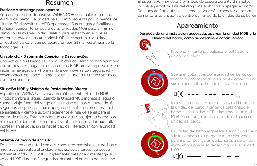 84 85Presione y sostenga para aparearAparece cualquier dispositivo WiMEA MOB con cualquier unidad WiMEA del barco. La unidad de su barco recuerda por lo menos los últimos 20 dispositivos MOB apareados. Sus amigos y familiares también pueden tener sus propias unidades MOB para el mismo barco con la misma unidad WiMEA para el barco en el que se pretende instalar. Las unidades MOB se conectan a la última unidad del barco al que se aparearon por última vez utilizando la tecnología ID.Un solo clic – Sistema de Conexión y Desconexión.Una vez que su Unidad MOB y la Unidad del Barco se han apareado por primera vez, haga clic en su unidad MOB una vez que se desea iniciar la navegación. Ahora es libre de moverse con seguridad. Al desembarcar del barco - haga clic en la unidad MOB una vez más para desconectar.Situación MOB y Sistema de Restauración DirectaEl protocolo WiMEA® activara automáticamente el modo MOB (Modo hombre al agua) cuando la Unidad MOB ingrese al agua o cuando viaje fuera del rango de la unidad del barco apareado. 6 segundos después de haber apagado el motor en modo manual se inicializa y cambia automáticamente el relé de señal para el motor de nuevo. Esto permite que cualquier pasajero a bordo para reiniciar rápidamente el motor y levantar el controlador que falta ingresar en el agua, sin la necesidad de interactuar con la unidad del barco.Sistema de modo de anclajeEn el caso de que usted como el conductor necesite salir del barco mientras que realiza el anclaje o realiza otras tareas, se puede activar el modo ANCLAJE. Simplemente presione y mantenga su unidad MOB durante 3 segundos, durante el proceso de conexión. ResumenApareamientoPresione y mantenga pulsado el botón de launidad del barco.Suelte el botón cuando la unidad del barco co-mience a parpadear de color azul y empiece un sonido que indica el modo de apareamiento.Inmediatamente después de soltar el botón de la unidad del barco, mantenga presionado el botón de su unidad MOB. Mantenga la unidad MOB en un rango de un metro de distancia de la unidad del barco.Después de una instalación adecuada, aparear la unidad MOB y la Unidad del barco, como se describe a continuación:El sistema WiMEA estará en modo de espera durante 2 minutos, lo que le permitirá salir del rango inalámbrico sin apagar el motor. Después de 2 minutos el sistema se volverá a conectar automáti-camente si se encuentra dentro del rango de la unidad de su barcoLa unidad del barco empezara a emitir un sonido y la luz empezara a parpadear en color verde para indicar que las unidades se aparearon con éxito. Ahora puede soltar el botón de la unidad MOB.