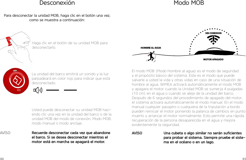 88 89DesconexiónPara desconectar la unidad MOB, haga clic en el botón una vez, como se muestra a continuación:Haga clic en el botón de su unidad MOB paradesconectarlo.La unidad del barco emitirá un sonido y la luz parpadeará en color rojo para indicar que está desconectado.Recuerde desconectar cada vez que abandone el barco. Si se desea desconectar mientras el motor está en marcha se apagará el motor.AVISOUsted puede desconectar su unidad MOB haci-endo clic una vez en la unidad del barco o de la unidad MOB del modo de conexión, Modo MOB, modo manual o modo anclaje.Modo MOBSIN CONEXIONMOTOR APAGADOHOMBRE AL AGUAEl modo MOB (Modo Hombre al agua) es el modo de seguridad y el propósito básico del sistema. Este es el modo que puede salvarle a usted la vida y otras vidas en caso de una situación de hombre al agua. WiMEA activará automáticamente el modo MOB y apagara el motor cuando la Unidad MOB se sumerja 4 pulgadas (10 cm) en el agua o cuando se aleje de la unidad del barco. Después de 6 segundos del procedimiento de apagado del motor, el sistema activara automáticamente el modo manual. En el modo manual cualquier pasajero o cualquiera de la tripulación a bordo pueden reiniciar el motor poniendo la palanca de cambios en punto muerto y arrancar el motor normalmente. Esto permite una rápida recuperación de la persona desaparecida en el agua y mejora evidentemente la seguridad.Una cubeta o algo similar no serán suficientes para probar el sistema. Siempre pruebe el siste-ma en el océano o en un lago.AVISO