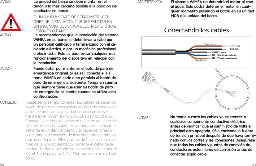 98 99AVISOEL INCUMPLIMIENTO DE ESTAS INSTRUCCI-ONES DE INSTALACIÓN PUEDE RESULTAR EN UN INCENDIO, DESCARGA ELÉCTRICA U OTRAS LESIONES O DAÑOS.Le recomendamos que la instalación del sistema WiMEA en su barco se debe llevar a cabo por un personal calificado y familiarizado con el ca-bleado eléctrico, o por un mecánico profesional o electricista. Esto es para evitar cualquier mal funcionamiento del dispositivo en relación con la instalación.La unidad del barco se debe montar en el timón o lo más cercano posible a la posición del conductor del barco.Puede optar por mantener el boto de paro de emergencia original. Si es así, conecte el sis-tema WiMEA en serie o en paralelo al botón de paro de emergencia existente. Tenga en cuenta que siempre tiene que usar su botón de paro de emergencia existente cuando se utiliza esta configuración.AVISOAVISOPuede ser más fácil conectar los cables de señal del botón de paro de emergencia al cable de conexiones antes de montar la unidad del barco completa-mente en el timón, en función de su timón/barco. Conecte los cables tal como se describe en la sección ”Conexión de los cables”. A continuación, conecte el cable de la unidad del barco y el cable de conexión conectando la conexión de los conectores hembra y macho de 5 pines IP67 y antes de hacer el montaje final de la unidad del barco. Conecte el cable de la unidad del barco al cable de conexión entre el punto 3 y el 4 en la página 121, ”Montaje de la unidad del barco”.CONSEJOADVERTENCIA El sistema WiMEA no detendrá el motor al caer al agua. Solo podrá detener el motor en cual-quier momento pulsando el botón en su unidad MOB o la unidad del barco.(Abierto para detener)(Cerrado para detener)ADCDAVISO No toque o corte los cables ya existentes o cualquier componente conductivo eléctrico antes de verificar que el suministro de voltaje principal esta apagado. Sólo encienda la fuente de tensión principal después de que haya termi-nado con los cortes y las conexiones. Asegúrese que todos los cables y puntos de conexión de conductores estén libres de corrosión antes de conectar algún cable.Conectando los cables