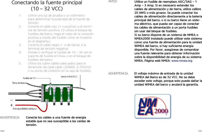 100 101Conectando la fuente principal (10 – 32 VCC)1.  Utilice una luz de prueba o un voltímetro para determinar la polaridad de la fuente de tensión.2.  Conecte el cable rojo (+ o positivo) a la termi-nal de tensión positiva. (Si utiliza el bloque de fusibles del barco, haga el ruteo de la conexión positiva a través del fusible, como se muestra en el diagrama.)3.  Conecte el cable negro (- o de tierra) a la terminal de tensión negativa.4.  Instale o verifique el fusible de 1A - 3A (en el soporte de fusible en línea, o en el bloque de fusibles del barco.5.  Utilice los cubre cables adecuados para la dimensión de cada cable (20AWG, 0.75mm2) o su punto de conexión en la caja de fusibles.Conecte los cables a una fuente de energía estable que no sea susceptible a las caídas de tensión.ADVERTENCIAUtilice un fusible de reemplazo AGC/3AG - 1 Amp - 3 Amp. Si es necesario extender los cables de alimentación y de tierra, utilice calibre 20 AWG o más grueso. Se puede conectar los cables de alimentación directamente a la batería principal del barco, o si su barco tiene un siste-ma eléctrico, que pueda ser capaz de conectar los cables de alimentación a un porta fusibles sin usar del bloque de fusibles.Si su barco dispone de un sistema de NMEA o NMEA2000 instalado puede utilizar este sistema como una fuente de alimentación para la unidad WiMEA del barco, si hay suficiente energía disponible. Por favor, asegúrese de comprobar una fuente relevante para obtener información sobre la disponibilidad de energía de su sistema NMEA. Página web NMEA: www.nmea.orgAVISOEl voltaje máximo de entrada de la unidad WiMEA del Barco es de 32 VCC. No se debe exceder este voltaje, porque esto puede dañar la unidad WiMEA del barco y anulará la garantía.ADVERTENCIA