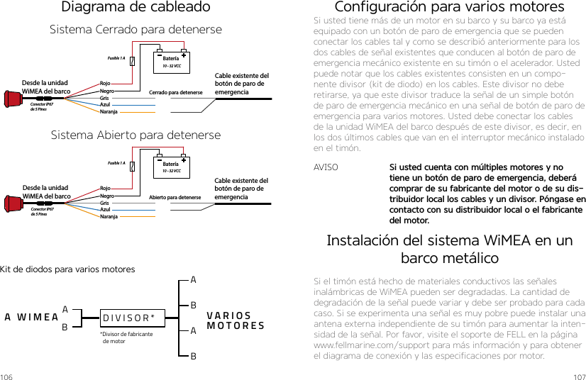 106 107A WIMEA VARIOSMOTORES*Divisor de fabricante de motorDIVISOR*ABABABDiagrama de cableadoBateríaDesde la unidad WiMEA del barco    Cable existente del botón de paro de emergenciaRojoNegroGrisAzulNaranjaAbierto para detenerseFusible 1 A10 - 32 VCCConector IP67 de 5 PinesBateríaDesde la unidad WiMEA del barco    Cable existente del botón de paro de emergenciaRojoNegroGrisAzulNaranjaCerrado para detenerseFusible 1 A10 - 32 VCCConector IP67 de 5 PinesSistema Abierto para detenerseSistema Cerrado para detenerseKit de diodos para varios motoresConfiguración para varios motoresSi usted tiene más de un motor en su barco y su barco ya está equipado con un botón de paro de emergencia que se pueden conectar los cables tal y como se describió anteriormente para los dos cables de señal existentes que conducen al botón de paro de emergencia mecánico existente en su timón o el acelerador. Usted puede notar que los cables existentes consisten en un compo-nente divisor (kit de diodo) en los cables. Este divisor no debe retirarse, ya que este divisor traduce la señal de un simple botón de paro de emergencia mecánico en una señal de botón de paro de emergencia para varios motores. Usted debe conectar los cables de la unidad WiMEA del barco después de este divisor, es decir, en los dos últimos cables que van en el interruptor mecánico instalado en el timón.AVISO Si usted cuenta con múltiples motores y no tiene un botón de paro de emergencia, deberá comprar de su fabricante del motor o de su dis-tribuidor local los cables y un divisor. Póngase en contacto con su distribuidor local o el fabricante del motor.Instalación del sistema WiMEA en un barco metálicoSi el timón está hecho de materiales conductivos las señales inalámbricas de WiMEA pueden ser degradadas. La cantidad de degradación de la señal puede variar y debe ser probado para cada caso. Si se experimenta una señal es muy pobre puede instalar una antena externa independiente de su timón para aumentar la inten-sidad de la señal. Por favor, visite el soporte de FELL en la página www.fellmarine.com/support para más información y para obtener el diagrama de conexión y las especificaciones por motor.