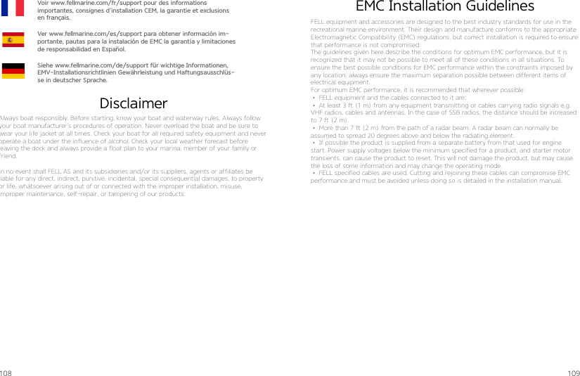 108 109DisclaimerEMC Installation GuidelinesAlways boat responsibly. Before starting, know your boat and waterway rules. Always follow your boat manufacturer’s procedures of operation. Never overload the boat and be sure to wear your life jacket at all times. Check your boat for all required safety equipment and never operate a boat under the influence of alcohol. Check your local weather forecast before  leaving the dock and always provide a float plan to your marina, member of your family or friend.In no event shall FELL AS and its subsidiaries and/or its suppliers, agents or affiliates be  liable for any direct, indirect, punitive, incidental, special consequential damages, to property or life, whatsoever arising out of or connected with the improper installation, misuse,  improper maintenance, self-repair, or tampering of our products.Voir www.fellmarine.com/fr/support pour des informations  importantes, consignes d’installation CEM, la garantie et exclusions en français.Ver www.fellmarine.com/es/support para obtener información im-portante, pautas para la instalación de EMC la garantía y limitaciones de responsabilidad en Español.Siehe www.fellmarine.com/de/support für wichtige Informationen, EMV-Installationsrichtlinien Gewährleistung und Haftungsausschlüs-se in deutscher Sprache.FELL equipment and accessories are designed to the best industry standards for use in the recreational marine environment. Their design and manufacture conforms to the appropriate Electromagnetic Compatibility (EMC) regulations, but correct installation is required to ensure that performance is not compromised.The guidelines given here describe the conditions for optimum EMC performance, but it is recognized that it may not be possible to meet all of these conditions in all situations. To ensure the best possible conditions for EMC performance within the constraints imposed by any location, always ensure the maximum separation possible between different items of electrical equipment.For optimum EMC performance, it is recommended that wherever possible: • FELL equipment and the cables connected to it are:• At least 3 ft (1 m) from any equipment transmitting or cables carrying radio signals e.g. VHF radios, cables and antennas. In the case of SSB radios, the distance should be increased to 7 ft (2 m).• More than 7 ft (2 m) from the path of a radar beam. A radar beam can normally be assumed to spread 20 degrees above and below the radiating element.• If possible the product is supplied from a separate battery from that used for engine start. Power supply voltages below the minimum specified for a product, and starter motor transients, can cause the product to reset. This will not damage the product, but may cause the loss of some information and may change the operating mode.• FELL specified cables are used. Cutting and rejoining these cables can compromise EMC performance and must be avoided unless doing so is detailed in the installation manual.