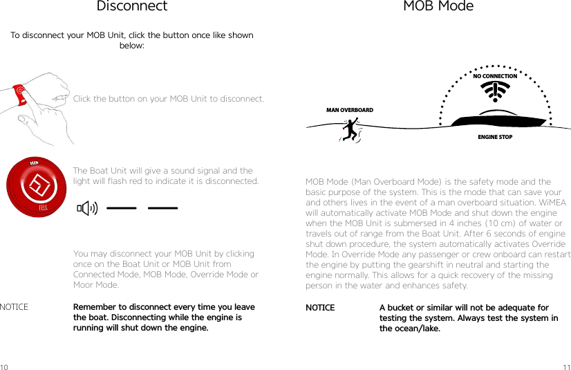 10 11DisconnectTo disconnect your MOB Unit, click the button once like shown below:The Boat Unit will give a sound signal and the light will flash red to indicate it is disconnected.Remember to disconnect every time you leave the boat. Disconnecting while the engine is running will shut down the engine.NOTICEYou may disconnect your MOB Unit by clicking once on the Boat Unit or MOB Unit fromConnected Mode, MOB Mode, Override Mode or Moor Mode.MOB ModeNO CONNECTIONENGINE STOPMAN OVERBOARDMOB Mode (Man Overboard Mode) is the safety mode and the  basic purpose of the system. This is the mode that can save your and others lives in the event of a man overboard situation. WiMEA will automatically activate MOB Mode and shut down the engine when the MOB Unit is submersed in 4 inches (10 cm) of water or travels out of range from the Boat Unit. After 6 seconds of engine shut down procedure, the system automatically activates Override Mode. In Override Mode any passenger or crew onboard can restart the engine by putting the gearshift in neutral and starting the engine normally. This allows for a quick recovery of the missing person in the water and enhances safety.A bucket or similar will not be adequate for testing the system. Always test the system in the ocean/lake.NOTICEClick the button on your MOB Unit to disconnect.