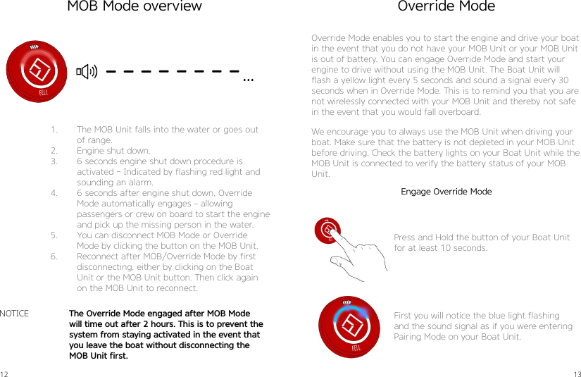 12 131.  The MOB Unit falls into the water or goes out of range.2.  Engine shut down.3.  6 seconds engine shut down procedure is activated - Indicated by flashing red light and sounding an alarm.4.  6 seconds after engine shut down, Override Mode automatically engages – allowing  passengers or crew on board to start the engine and pick up the missing person in the water.5.  You can disconnect MOB Mode or Override Mode by clicking the button on the MOB Unit.6.  Reconnect after MOB/Override Mode by first disconnecting, either by clicking on the Boat Unit or the MOB Unit button. Then click again on the MOB Unit to reconnect.The Override Mode engaged after MOB Mode will time out after 2 hours. This is to prevent the system from staying activated in the event that you leave the boat without disconnecting the MOB Unit first.NOTICEOverride ModeOverride Mode enables you to start the engine and drive your boat in the event that you do not have your MOB Unit or your MOB Unit is out of battery. You can engage Override Mode and start your engine to drive without using the MOB Unit. The Boat Unit will flash a yellow light every 5 seconds and sound a signal every 30 seconds when in Override Mode. This is to remind you that you are not wirelessly connected with your MOB Unit and thereby not safe in the event that you would fall overboard.We encourage you to always use the MOB Unit when driving your boat. Make sure that the battery is not depleted in your MOB Unitbefore driving. Check the battery lights on your Boat Unit while the MOB Unit is connected to verify the battery status of your MOB Unit.Press and Hold the button of your Boat Unit for at least 10 seconds.First you will notice the blue light flashing and the sound signal as if you were entering Pairing Mode on your Boat Unit.MOB Mode overviewEngage Override Mode