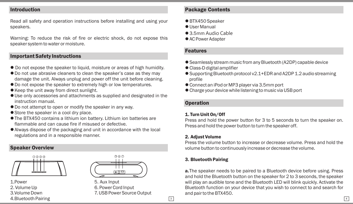 IntroductionRead all safety and operation instructions before installing and using your speakers.Warning:  To  reduce  the  risk  of  fire  or  electric  shock,  do  not  expose  this speaker system to water or moisture.Important Safety Instructionsl Do not expose the speaker to liquid, moisture or areas of high humidity.lDo not use abrasive cleaners to clean the speaker’s case as they may damage the unit. Always unplug and power off the unit before cleaning.lDo not expose the speaker to extremely high or low temperatures.lKeep the unit away from direct sunlight.lUse only accessories and attachments as supplied and designated in the instruction manual.lDo not attempt to open or modify the speaker in any way.lStore the speaker in a cool dry place.lThe BTX450 contains a lithium ion battery. Lithium ion batteries are flammable and can cause fire if misused or defective.lAlways dispose of the packaging and unit in accordance with the local regulations and in a responsible manner.Speaker Overview1.Power  5. Aux Input2. Volume Up  6. Power Cord Input3.Volume Down 7. USB Power Source Output4.Bluetooth PairingPackage Contentsl BTX450 Speakerl User Manuall 3.5mm Audio Cablel AC Power AdapterFeaturesl Seamlessly stream music from any Bluetooth (A2DP) capable devicel Class-D digital amplifierl Supporting Bluetooth protocol v2.1+EDR and A2DP 1.2 audio streaming profilel Connect an iPod or MP3 player via 3.5mm portl Charge your device while listening to music via USB portOperation1. Turn Unit On/OffPress and hold the power button for 3 to 5 seconds to turn the speaker on. Press and hold the power button to turn the speaker off.2. Adjust VolumePress the volume button to increase or decrease volume. Press and hold the volume button to continuously increase or decrease the volume.3. Bluetooth Pairinga.The speaker needs to be paired to a Bluetooth device before using. Press and hold the Bluetooth button on the speaker for 2 to 3 seconds, the speaker will play an audible tone and the Bluetooth LED will blink quickly. Activate the Bluetooth function on your device that you wish to connect to and search for and pair to the BTX450. 3 4IntroductionRead all safety and operation instructions before installing and using your speakers.Warning:  To  reduce  the  risk  of  fire  or  electric  shock,  do  not  expose  this speaker system to water or moisture.Important Safety Instructionsl Do not expose the speaker to liquid, moisture or areas of high humidity.lDo not use abrasive cleaners to clean the speaker’s case as they may damage the unit. Always unplug and power off the unit before cleaning.lDo not expose the speaker to extremely high or low temperatures.lKeep the unit away from direct sunlight.lUse only accessories and attachments as supplied and designated in the instruction manual.lDo not attempt to open or modify the speaker in any way.lStore the speaker in a cool dry place.lThe BTX450 contains a lithium ion battery. Lithium ion batteries are flammable and can cause fire if misused or defective.lAlways dispose of the packaging and unit in accordance with the local regulations and in a responsible manner.Speaker Overview1.Power  5. Aux Input2. Volume Up  6. Power Cord Input3.Volume Down 7. USB Power Source Output4.Bluetooth Pairing123 4 567