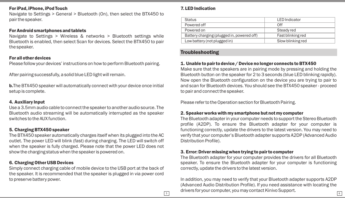 For iPad, iPhone, iPod TouchNavigate to Settings &gt; General &gt; Bluetooth (On), then select the BTX450 to pair the speaker.For Android smartphones and tabletsNavigate  to  Settings  &gt;  Wireless  &amp;  networks  &gt;  Bluetooth  settings  while Bluetooth is enabled, then select Scan for devices. Select the BTX450 to pair the speaker.For all other devicesPlease follow your devices’ instructions on how to perform Bluetooth pairing.After pairing successfully, a solid blue LED light will remain.b.The BTX450 speaker will automatically connect with your device once initial setup is complete.4. Auxiliary InputUse a 3.5mm audio cable to connect the speaker to another audio source. The Bluetooth audio streaming will be automatically interrupted as the speaker switches to the AUX function.5. Charging BTX450 speakerThe BTX450 speaker automatically charges itself when its plugged into the AC outlet. The power LED will blink (fast) during charging. The LED will switch off when the speaker is fully charged. Please note that the power LED does not show the charging status when the speaker is powered on.6. Charging Other USB DevicesSimply connect charging cable of mobile device to the USB port at the back of the speaker. It is recommended that the speaker is plugged in via power cord to preserve battery power.7. LED IndicationStatus LED IndicatorPowered off OffPowered on Steady redBattery charging (plugged in, powered off) Fast blinking redLow battery (not plugged in) Slow blinking redTroubleshooting1. Unable to pair to device / Device no longer connects to BTX450Make sure that the speakers are in pairing mode by pressing and holding the Bluetooth button on the speaker for 2 to 3 seconds (blue LED blinking rapidly). Now open the Bluetooth configuration on the device you are trying to pair to and scan for Bluetooth devices. You should see the BTX450 speaker - proceed to pair and connect the speaker.Please refer to the Operation section for Bluetooth Pairing.2. Speaker works with my smartphone but not my computerThe Bluetooth adapter in your computer needs to support the Stereo Bluetooth profile  (A2DP).  To  ensure  the  Bluetooth  adapter  for  your  computer  is functioning correctly, update the drivers to the latest version. You may need to verify that your computer’s Bluetooth adapter supports A2DP (Advanced Audio Distribution Profile).3. Error: Driver missing when trying to pair to computerThe Bluetooth adapter for your computer provides the drivers for all Bluetooth speaker.  To  ensure the  Bluetooth  adapter  for  your  computer  is functioning correctly, update the drivers to the latest version. In addition, you may need to verify that your Bluetooth adapter supports A2DP (Advanced Audio Distribution Profile). If you need assistance with locating the drivers for your computer, you may contact Kinivo Support.5 6