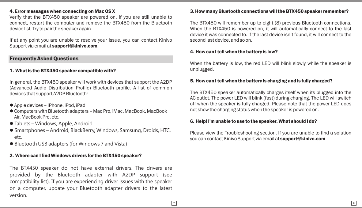 4. Error messages when connecting on Mac OS XVerify  that  the  BTX450 speaker  are powered  on.  If you  are  still  unable to connect, restart the computer and remove the BTX450 from the Bluetooth device list. Try to pair the speaker again.If at any point you are unable to resolve your issue, you can contact Kinivo Support via email at support@kinivo.com.Frequently Asked Questions1. What is the BTX450 speaker compatible with?In general, the BTX450 speaker will work with devices that support the A2DP (Advanced  Audio  Distribution  Profile)  Bluetooth  profile.  A  list  of  common devices that support A2DP Bluetooth:l Apple devices – iPhone, iPod, iPadl Computers with Bluetooth adapters – Mac Pro, iMac, MacBook, MacBook     Air, MacBook Pro, etc.l Tablets – Windows, Apple, Androidl Smartphones – Android, BlackBerry, Windows, Samsung, Droids, HTC,    etc.l Bluetooth USB adapters (for Windows 7 and Vista)2. Where can I find Windows drivers for the BTX450 speaker?The  BTX450  speaker  do  not  have  external  drivers.  The  drivers  are provided  by  the  Bluetooth  adapter  with  A2DP  support  (see compatibility list). If you are experiencing driver issues with the speaker on a computer,  update your  Bluetooth  adapter drivers  to  the latest version.3. How many Bluetooth connections will the BTX450 speaker remember?The BTX450 will remember up to eight (8) previous Bluetooth connections. When the  BTX450 is  powered on,  it will  automatically  connect to the  last device it was connected to. If the last device isn’t found, it will connect to the second last device, and so on.4. How can I tell when the battery is low?When the battery is low, the red LED will blink slowly while the speaker is unplugged.5. How can I tell when the battery is charging and is fully charged?The BTX450 speaker automatically charges itself when its plugged into the AC outlet. The power LED will blink (fast) during charging. The LED will switch off when the speaker is fully charged. Please note that the power LED does not show the charging status when the speaker is powered on.6. Help! I&apos;m unable to use to the speaker. What should I do?Please view the Troubleshooting section. If you are unable to find a solution you can contact Kinivo Support via email at support@kinivo.com.78