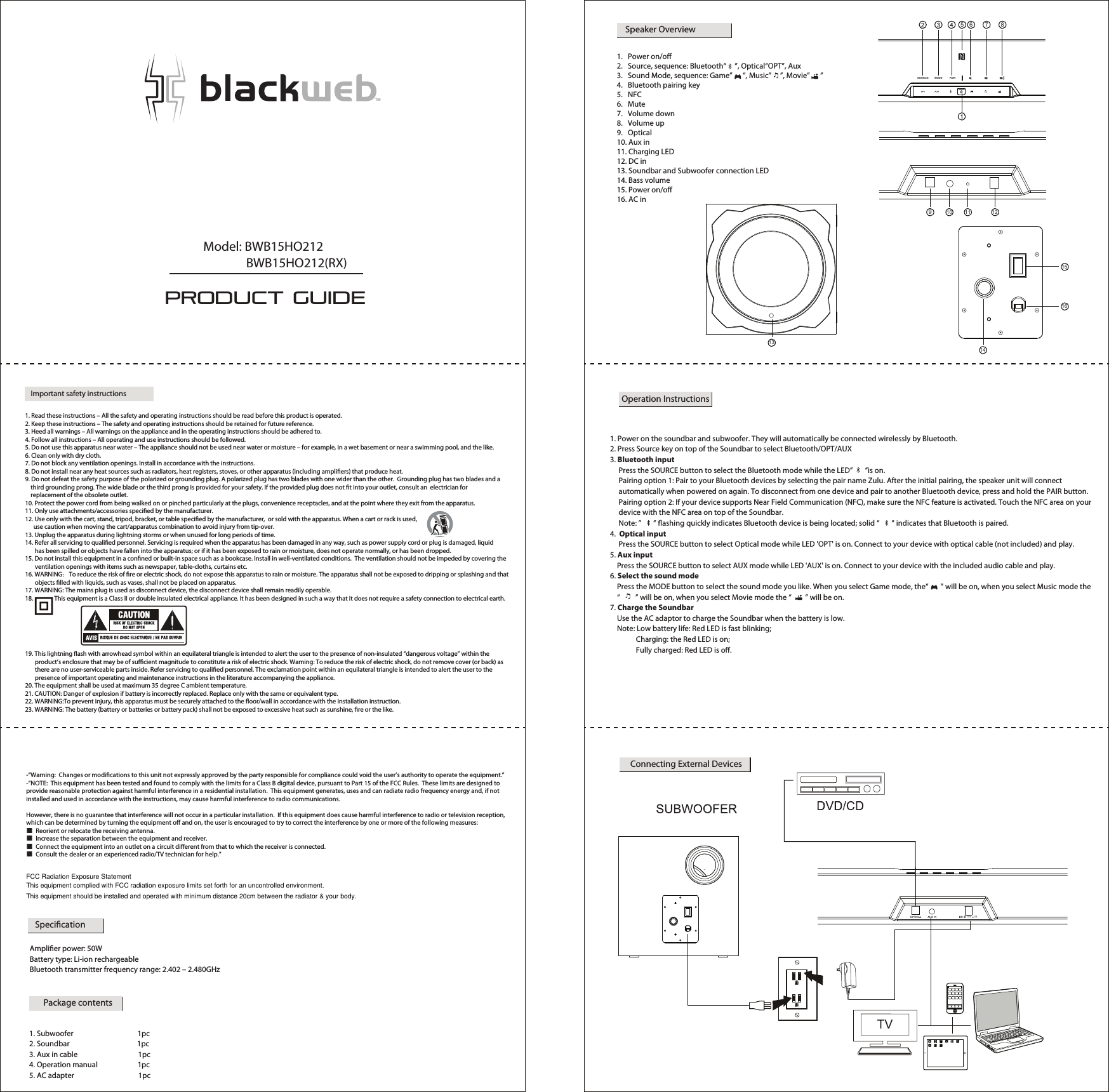 Important safety instructions1. Read these instructions – All the safety and operating instructions should be read before this product is operated. 2. Keep these instructions – The safety and operating instructions should be retained for future reference. 3. Heed all warnings – All warnings on the appliance and in the operating instructions should be adhered to. 4. Follow all instructions – All operating and use instructions should be followed. 5. Do not use this apparatus near water – The appliance should not be used near water or moisture – for example, in a wet basement or near a swimming pool, and the like.6. Clean only with dry cloth.7. Do not block any ventilation openings. Install in accordance with the instructions.8. Do not install near any heat sources such as radiators, heat registers, stoves, or other apparatus (including ampliers) that produce heat. 9. Do not defeat the safety purpose of the polarized or grounding plug. A polarized plug has two blades with one wider than the other.  Grounding plug has two blades and a    third grounding prong. The wide blade or the third prong is provided for your safety. If the provided plug does not t into your outlet, consult an  electrician for    replacement of the obsolete outlet.10. Protect the power cord from being walked on or pinched particularly at the plugs, convenience receptacles, and at the point where they exit from the apparatus.11. Only use attachments/accessories specied by the manufacturer.12. Use only with the cart, stand, tripod, bracket, or table specied by the manufacturer,  or sold with the apparatus. When a cart or rack is used,       use caution when moving the cart/apparatus combination to avoid injury from tip-over.13. Unplug the apparatus during lightning storms or when unused for long periods of time.14. Refer all servicing to qualied personnel. Servicing is required when the apparatus has been damaged in any way, such as power supply cord or plug is damaged, liquid       has been spilled or objects have fallen into the apparatus; or if it has been exposed to rain or moisture, does not operate normally, or has been dropped. 15. Do not install this equipment in a conned or built-in space such as a bookcase. Install in well-ventilated conditions.  The ventilation should not be impeded by covering the       ventilation openings with items such as newspaper, table-cloths, curtains etc. 16. WARNING：To reduce the risk of re or electric shock, do not expose this apparatus to rain or moisture. The apparatus shall not be exposed to dripping or splashing and that       objects lled with liquids, such as vases, shall not be placed on apparatus. 17. WARNING: The mains plug is used as disconnect device, the disconnect device shall remain readily operable. 18.               This equipment is a Class II or double insulated electrical appliance. It has been designed in such a way that it does not require a safety connection to electrical earth. 19. This lightning ash with arrowhead symbol within an equilateral triangle is intended to alert the user to the presence of non-insulated “dangerous voltage” within the       product’s enclosure that may be of sucient magnitude to constitute a risk of electric shock. Warning: To reduce the risk of electric shock, do not remove cover (or back) as        there are no user-serviceable parts inside. Refer servicing to qualied personnel. The exclamation point within an equilateral triangle is intended to alert the user to the        presence of important operating and maintenance instructions in the literature accompanying the appliance.20. The equipment shall be used at maximum 35 degree C ambient temperature.21. CAUTION: Danger of explosion if battery is incorrectly replaced. Replace only with the same or equivalent type.22. WARNING:To prevent injury, this apparatus must be securely attached to the oor/wall in accordance with the installation instruction.23. WARNING: The battery (battery or batteries or battery pack) shall not be exposed to excessive heat such as sunshine, re or the like. PRODUCT GUIDEModel: BWB15HO212               BWB15HO212(RX)Speaker OverviewSOURCE MODE PAIR5 6 7 813141516910 11 121.   Power on/o2.   Source, sequence: Bluetooth“     ”, Optical“OPT”, Aux 3.   Sound Mode, sequence: Game”      “, Music”     ”, Movie”      ”4.   Bluetooth pairing key 5.   NFC6.   Mute 7.   Volume down8.   Volume up 9.   Optical10. Aux in11. Charging LED12. DC in13. Soundbar and Subwoofer connection LED14. Bass volume  15. Power on/o 16. AC inOperation Instructions Connecting External Devices15V    2ASpecicationPackage contents1. Subwoofer                                     1pc2. Soundbar                                       1pc3. Aux in cable                                   1pc4. Operation manual                       1pc5. AC adapter                                     1pc                                                                        -“Warning:  Changes or modications to this unit not expressly approved by the party responsible for compliance could void the user’s authority to operate the equipment.”-“NOTE:  This equipment has been tested and found to comply with the limits for a Class B digital device, pursuant to Part 15 of the FCC Rules.  These limits are designed to provide reasonable protection against harmful interference in a residential installation.  This equipment generates, uses and can radiate radio frequency energy and, if not installed and used in accordance with the instructions, may cause harmful interference to radio communications.However, there is no guarantee that interference will not occur in a particular installation.  If this equipment does cause harmful interference to radio or television reception, which can be determined by turning the equipment o and on, the user is encouraged to try to correct the interference by one or more of the following measures:■  Reorient or relocate the receiving antenna.■  Increase the separation between the equipment and receiver.■  Connect the equipment into an outlet on a circuit dierent from that to which the receiver is connected.■  Consult the dealer or an experienced radio/TV technician for help.”  Amplier power: 50W   Battery type: Li-ion rechargeable  Bluetooth transmitter frequency range: 2.402 – 2.480GHz1. Power on the soundbar and subwoofer. They will automatically be connected wirelessly by Bluetooth. 2. Press Source key on top of the Soundbar to select Bluetooth/OPT/AUX 3. Bluetooth input     Press the SOURCE button to select the Bluetooth mode while the LED”       “is on.     Pairing option 1: Pair to your Bluetooth devices by selecting the pair name Zulu. After the initial pairing, the speaker unit will connect     automatically when powered on again. To disconnect from one device and pair to another Bluetooth device, press and hold the PAIR button.      Pairing option 2: If your device supports Near Field Communication (NFC), make sure the NFC feature is activated. Touch the NFC area on your      device with the NFC area on top of the Soundbar.     Note: ”       ” ashing quickly indicates Bluetooth device is being located; solid “       ” indicates that Bluetooth is paired. 4.  Optical input     Press the SOURCE button to select Optical mode while LED &apos;OPT&apos; is on. Connect to your device with optical cable (not included) and play. 5. Aux input    Press the SOURCE button to select AUX mode while LED &apos;AUX&apos; is on. Connect to your device with the included audio cable and play. 6. Select the sound mode    Press the MODE button to select the sound mode you like. When you select Game mode, the“       ” will be on, when you select Music mode the    “         ” will be on, when you select Movie mode the “        ” will be on. 7. Charge the Soundbar    Use the AC adaptor to charge the Soundbar when the battery is low.     Note: Low battery life: Red LED is fast blinking;                Charging: the Red LED is on;               Fully charged: Red LED is o.TMFCC Radiation Exposure StatementThis equipment complied with FCC radiation exposure limits set forth for an uncontrolled environment. This equipment should be installed and operated with minimum distance 20cm between the radiator &amp; your body.